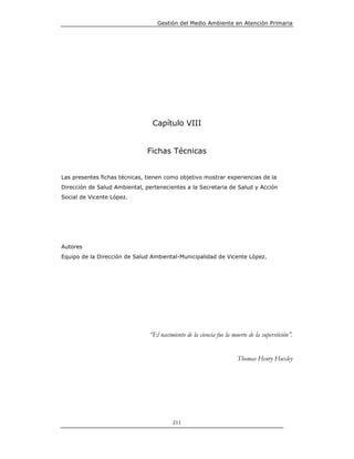Gestión del Medio Ambiente en Atención Primaria




                                 Capítulo VIII


                               Fichas Técnicas


Las presentes fichas técnicas, tienen como objetivo mostrar experiencias de la
Dirección de Salud Ambiental, pertenecientes a la Secretaria de Salud y Acción
Social de Vicente López.




Autores
Equipo de la Dirección de Salud Ambiental-Municipalidad de Vicente López.




                               “El nacimiento de la ciencia fue la muerte de la superstición”.


                                                                     Thomas Henry Huxley




                                         211
 