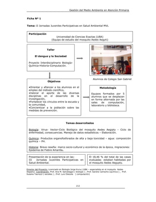 Gestión del Medio Ambiente en Atención Primaria


Ficha Nº 1


Tema: II Jornadas Juveniles Participativas en Salud Ambiental MVL


  Participación
                             Universidad de Ciencias Exactas (UBA)
                         (Equipo de estudio del mosquito Aedes Aegyti)



                    Taller

        El dengue y la Sociedad

  Proyecto Interdisciplinario Biología-
  Química-Historia-Computación.




                                                                    Alumnos de Colegio San Gabriel
                     Objetivos

  •Orientar y afianzar a los alumnos en el                                 Metodología
  empleo del método científico,
  •Valorar el aporte de las diversas                              Equipos formados por 5
  disciplinas en el desarrollo de la                              alumnos que se desplazan
  investigación,                                                  en forma alternada por las
  •Fortalecer los vínculos entre la escuela y                     salas   de    computación,
  la comunidad,                                                   laboratorio y biblioteca.
  •Concientizar a la población sobre las
  medidas de prevención.




                                        Temas desarrollados

  Biología: Virus- Vector-Ciclo Biológico del mosquito Aedes Aegipty - Ciclo de
  enfermedad, consecuencias. Manejo de datos estadísticos – Elaboración.

  Química: Productos organofosforados de alta y baja toxicidad – agua: composición
  química – PH.

  Historia: Breve reseña: marco socio-cultural y económico de la época, migraciones:
  Epidemia de Fiebre Amarilla.

  Presentación de la experiencia en las:                        El 18,46 % del total de las casas
  III   Jornadas Juveniles Participativas en                    evaluadas estaban habitadas por
  Salud Ambiental.                                              el mosquito Aedes Aegypty.

Director del Proyecto: Licenciado en Biología Jorge Kuruc (UBA – especialista en el mosquito Aedes
Aegipty). Coordinación: Prof. Ana M. Salvalaggio ( biología ) ; Prof. Sandra Camacho (química ) , Prof.
Susana Taurozzi ( sociales ) ; Prof. Luis Olaizola ( computación)




                                                   212
 