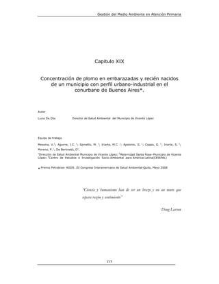 Gestión del Medio Ambiente en Atención Primaria




                                           Capitulo XIX


    Concentración de plomo en embarazadas y recién nacidos
        de un municipio con perfil urbano-industrial en el
                 conurbano de Buenos Aires*.



Autor

Lucio De Oto              Director de Salud Ambiental del Municipio de Vicente López




Equipo de trabajo

Messina, V.1; Aguirre, J.C. 1; Spinetto, M. 1; Iriarte, M.C. 1; Apolonio, G. 1; Coppo, G. 1; Iriarte, S. 2;
Moreno, P. 1; De Bertinetti, O1.
1
 Dirección de Salud Ambiental Municipio de Vicente López; 2Maternidad Santa Rosa–Municipio de Vicente
López; 3Centro de Estudios e Investigación Socio-Ambiental para América Latina(CEISPAL)



* Premio Petrobras- AIDIS .III Congreso Interamericano de Salud Ambiental-Quito, Mayo 2008




                                   “Ciencia y humanismo han de ser un brazo y no un muro que
                                   separa razón y sentimiento”

                                                                                            Doug Larson




                                                   215
 