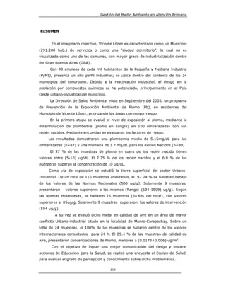 Gestión del Medio Ambiente en Atención Primaria



RESUMEN


       En el imaginario colectivo, Vicente López es caracterizado como un Municipio
(291.200 hab.) de servicios o como una “ciudad dormitorio”, la cual no es
visualizada como uno de las comunas, con mayor grado de industrialización dentro
del Gran Buenos Aires (GBA).
      Con 40 empleos de cada mil habitantes de la Pequeña y Mediana Industria
(PyMI), presenta un alto perfil industrial; se ubica dentro del contexto de los 24
municipios del conurbano. Debido a la reactivación industrial, el riesgo en la
población por compuestos químicos se ha potenciado, principalmente en el Polo
Oeste urbano-industrial del municipio.
      La Dirección de Salud Ambiental inicia en Septiembre del 2005, un programa
de Prevención de la Exposición Ambiental de Plomo (Pb), en residentes del
Municipio de Vicente López, priorizando las áreas con mayor riesgo.
      En la primera etapa se evaluó el nivel de exposición al plomo, mediante la
determinación de plombemia (plomo en sangre) en 100 embarazadas con sus
recién nacidos. Mediante encuestas se evaluaron los factores de riesgo.
     Los resultados demostraron una plombemia media de 5.15mg/dL para las
embarazadas (n=87) y una mediana de 3.7 mg/dL para los Recién Nacidos (n=89)
      El 37 % de las muestras de plomo en suero de los recién nacido tienen
valores entre (5-10) ug/dL. El 2.25 % de los recién nacidos y el 6.8 % de las
puérperas superan la concentración de 10 ug/dL.
     Como vía de exposición se estudió la tierra superficial del sector Urbano-
Industrial. De un total de 116 muestras analizadas, el 92.24 % se hallaban debajo
de los valores de las Normas Nacionales (500 ug/g). Solamente 9 muestras,
presentaron   valores superiores a las mismas (Rango: (634-1908) ug/g). Según
las Normas Holandesas, se hallaron 75 muestras (64.6% del total), con valores
superiores a 85ug/g. Solamente 9 muestras superaron los valores de intervención
(504 ug/g).
         A su vez se evaluó dicho metal en calidad de aire en un área de mayor
conflicto Urbano-industrial citado en la localidad de Munro-Carapachay. Sobre un
total de 74 muestras, el 100% de las muestras se hallaron dentro de los valores
internacionales consultados    para 24 h. El 85.4 % de las muestras de calidad de
aire, presentaron concentraciones de Plomo, menores a (0.0173±0.006) ug/m3.
       Con el objetivo de lograr una mejor comunicación del riesgo y encarar
acciones de Educación para la Salud, se realizó una encuesta al Equipo de Salud,
para evaluar el grado de percepción y conocimiento sobre dicha Problemática.

                                         216
 