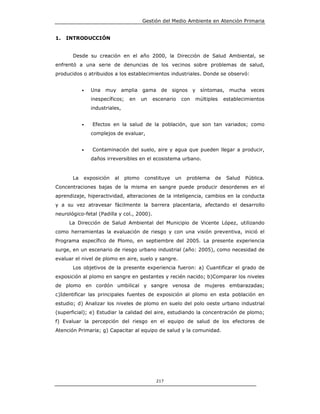 Gestión del Medio Ambiente en Atención Primaria


1.   INTRODUCCIÓN


       Desde su creación en el año 2000, la Dirección de Salud Ambiental, se
enfrentó a una serie de denuncias de los vecinos sobre problemas de salud,
producidos o atribuidos a los establecimientos industriales. Donde se observó:


            •   Una   muy amplia         gama    de signos      y síntomas, mucha      veces
                inespecíficos;    en     un   escenario   con   múltiples   establecimientos
                industriales,


            •   Efectos en la salud de la población, que son tan variados; como
                complejos de evaluar,


            •   Contaminación del suelo, aire y agua que pueden llegar a producir,
                daños irreversibles en el ecosistema urbano.


       La   exposición    al     plomo    constituye   un   problema   de    Salud   Pública.
Concentraciones bajas de la misma en sangre puede producir desordenes en el
aprendizaje, hiperactividad, alteraciones de la inteligencia, cambios en la conducta
y a su vez atravesar fácilmente la barrera placentaria, afectando el desarrollo
neurológico-fetal (Padilla y col., 2000).
     La Dirección de Salud Ambiental del Municipio de Vicente López, utilizando
como herramientas la evaluación de riesgo y con una visión preventiva, inició el
Programa específico de Plomo, en septiembre del 2005. La presente experiencia
surge, en un escenario de riesgo urbano industrial (año: 2005), como necesidad de
evaluar el nivel de plomo en aire, suelo y sangre.
       Los objetivos de la presente experiencia fueron: a) Cuantificar el grado de
exposición al plomo en sangre en gestantes y recién nacido; b)Comparar los niveles
de plomo en cordón umbilical y sangre venosa de mujeres embarazadas;
c)Identificar las principales fuentes de exposición al plomo en esta población en
estudio; d) Analizar los niveles de plomo en suelo del polo oeste urbano industrial
(superficial); e) Estudiar la calidad del aire, estudiando la concentración de plomo;
f) Evaluar la percepción del riesgo en el equipo de salud de los efectores de
Atención Primaria; g) Capacitar al equipo de salud y la comunidad.




                                               217
 