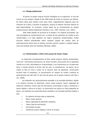 Gestión del Medio Ambiente en Atención Primaria


           1.1. Riesgo poblacional


           El plomo no posee ninguna función fisiológica en el organismo. El uso del
mismo es muy antiguo. Desde el año 2500 antes de Cristo se conocen sus efectos.
Es tóxico tanto para adultos como para niños, especialmente peligroso para los
menores de 6 años y durante la gestación, porque el sistema nervioso todavía se
está desarrollando. Un aumento, incluso ligero de su concentración en sangre
puede provocar efectos deletéreos (Jiménez y col., 1994; Jiménez y col., 2001).
           Este metal pesado se acumula en la sangre y en órganos principales. Las
vías principales de contaminación son: a través de los pulmones (al inhalar el aire
contaminado) y el tubo digestivo (al ingerir sustancias contaminadas). Puede
provocar efectos perjudiciales sobre cualquier órgano del cuerpo, pero es
particularmente tóxico para el sistema nervioso central, cerebro y medula espinal,
como así también para los hematíes (Meneses, 2003).




           1.2. Embarazadas y niños como grupo de mayor riesgo


       La exposición transplacentario al feto, puede producir efectos perjudiciales,
como ser: nacimientos prematuros, de menor tamaño, disminución de la capacidad
mental en el niño, dificultades en el aprendizaje y una interferencia en el desarrollo
físico y mental durante el primer año de vida. La transferencia      de plomo, de la
madre al feto se inicia a partir de la semana doce de gestación, continuando
durante todo el embarazo; la concentración en sangre de cordón umbilical es
generalmente del (80-100) % del nivel de plomo de la sangre materna (De Oto y
col., 2008).
       Los lactantes son particularmente sensibles a la toxicidad plúmbica, debido
a su sistema nervioso en desarrollo, menor masa corporal, mayor capacidad de
absorción intestinal, menor tasa de eliminación, proximidad al suelo y tendencia a
poner objetos y tierra en la boca. La intoxicación por plomo en niños pequeños es
grave. Los lactantes son particularmente sensibles a la toxicidad plúmbica debido a
que:
       •       Su sistema nervioso esta en desarrollo,
       •       Menor masa corporal,
       •       Mayor capacidad de absorción intestinal,
       •       Menor tasa de eliminación,
       •       Proximidad al suelo,
       •       Tendencia a poner objetos y tierra en la boca.

                                            218
 