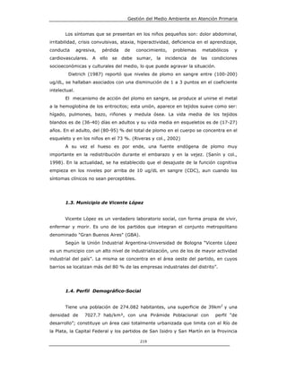 Gestión del Medio Ambiente en Atención Primaria


       Los síntomas que se presentan en los niños pequeños son: dolor abdominal,
irritabilidad, crisis convulsivas, ataxia, hiperactividad, deficiencia en el aprendizaje,
conducta       agresiva,    pérdida     de    conocimiento,    problemas      metabólicos    y
cardiovasculares.     A    ello   se   debe   sumar,   la   incidencia   de   las   condiciones
socioeconómicas y culturales del medio, lo que puede agravar la situación.
         Dietrich (1987) reportó que niveles de plomo en sangre entre (100-200)
ug/dL, se hallaban asociados con una disminución de 1 a 3 puntos en el coeficiente
intelectual.
       El mecanismo de acción del plomo en sangre, se produce al unirse el metal
a la hemoglobina de los eritrocitos; esta unión, aparece en tejidos suave como ser:
hígado, pulmones, bazo, riñones y medula ósea. La vida media de los tejidos
blandos es de (36-40) días en adultos y su vida media en esqueletos es de (17-27)
años. En el adulto, del (80-95) % del total de plomo en el cuerpo se concentra en el
esqueleto y en los niños en el 73 %. (Riveras y col., 2002)
       A su vez el hueso es por ende, una fuente endógena de plomo muy
importante en la redistribución durante el embarazo y en la vejez. (Sanín y col.,
1998). En la actualidad, se ha establecido que el desajuste de la función cognitiva
empieza en los niveles por arriba de 10 ug/dL en sangre (CDC), aun cuando los
síntomas clínicos no sean perceptibles.




       1.3. Municipio de Vicente López


       Vicente López es un verdadero laboratorio social, con forma propia de vivir,
enfermar y morir. Es uno de los partidos que integran el conjunto metropolitano
denominado "Gran Buenos Aires" (GBA).
       Según la Unión Industrial Argentina-Universidad de Bologna “Vicente López
es un municipio con un alto nivel de industrialización, uno de los de mayor actividad
industrial del país”. La misma se concentra en el área oeste del partido, en cuyos
barrios se localizan más del 80 % de las empresas industriales del distrito”.




       1.4. Perfil Demográfico-Social


       Tiene una población de 274.082 habitantes, una superficie de 39km2 y una
densidad de       7027.7 hab/km², con una Pirámide Poblacional con                   perfil “de
desarrollo”; constituye un área casi totalmente urbanizada que limita con el Río de
la Plata, la Capital Federal y los partidos de San Isidro y San Martín en la Provincia

                                               219
 