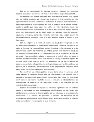 Gestión del Medio Ambiente en Atención Primaria


     Ello se ha materializado de diversas maneras, reflejando los contextos
sociales, culturales y económicos y la fase de desarrollo de las prácticas de la PS.
     Sin embargo, una política pública en favor de la salud es retórica si no cuenta
con los medios necesarios para lograr sus objetivos. Es imprescindible que nos
apoyemos en los modelos existentes de políticas de PS efectivos a escala nacional y
local para demostrar su contribución en todo el espectro de la agenda política:
desde la acción que incide sobre los estilos de vida individuales hasta los
determinantes sociales y económicos de la salud. Para incidir de manera efectiva
sobre los determinantes de la salud, todos los sectores: atención sanitaria,
educación, ambiente, transporte, vivienda, comercio, etc., deben asumir la
responsabilidad de promover salud, y en este sendero todavía es mucho lo que
falta hacer.
     Con ese objetivo a la vista, el sistema de salud debe integrarse con la
sociedad civil para intensificar los esfuerzos encaminados a defender las políticas de
salud y fomentar la responsabilidad social. Empoderar a las personas y a las
comunidades, valorar los elementos que ambas aportan para mejorar la salud, es
un principio fundamental de la PS. Está demostrado que el proceso por el cual las
personas y las comunidades adquieren autonomía y control sobre sus vidas y
recursos es una herramienta eficaz para mejorar la salud y un objetivo legítimo de
la salud pública por derecho propio. Las estrategias de PS que fortalecen las
acciones comunitarias y la participación en la planificación, en la elaboración de las
políticas, en la aplicación y en la evaluación de los programas de promoción de la
salud tienen mucha fuerza y éxito en todo el mundo.
     Para incidir en las políticas públicas a favor de la salud, el equipo de salud
debe trabajar en estrecha relación con las comunidades y la sociedad civil y
asegurarse que su mensaje es accesible y comprensible para todos. Los programas
de PS obtienen los mejores resultados cuando se vinculan a la vida cotidiana de las
comunidades, se asientan en las tradiciones locales y son liderados por los
miembros de la comunidad.
     Además, la sociedad civil ejerce una influencia significativa en las políticas
locales y nacionales no solo expresándose periódicamente en las urnas sino
cotidianamente mediante la defensa pública de sus intereses, la organización, la
movilización   y   la   elección   de   productos   y   servicios.   La   tecnología   de   la
comunicación, omnipresente en los últimos años, facilita enormemente la relación
entre comunidades y redes sociales de todo el mundo.




                                             22
 