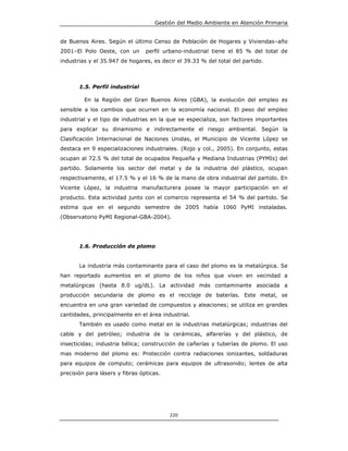 Gestión del Medio Ambiente en Atención Primaria


de Buenos Aires. Según el último Censo de Población de Hogares y Viviendas–año
2001–El Polo Oeste, con un       perfil urbano-industrial tiene el 85 % del total de
industrias y el 35.947 de hogares, es decir el 39.33 % del total del partido.



       1.5. Perfil industrial

         En la Región del Gran Buenos Aires (GBA), la evolución del empleo es
sensible a los cambios que ocurren en la economía nacional. El peso del empleo
industrial y el tipo de industrias en la que se especializa, son factores importantes
para explicar su dinamismo e indirectamente el riesgo ambiental. Según la
Clasificación Internacional de Naciones Unidas, el Municipio de Vicente López se
destaca en 9 especializaciones industriales. (Rojo y col., 2005). En conjunto, estas
ocupan al 72.5 % del total de ocupados Pequeña y Mediana Industrias (PYMIs) del
partido. Solamente los sector del metal y de la industria del plástico, ocupan
respectivamente, el 17.5 % y el 16 % de la mano de obra industrial del partido. En
Vicente López, la industria manufacturera posee la mayor participación en el
producto. Esta actividad junto con el comercio representa el 54 % del partido. Se
estima que en el segundo semestre de 2005 había 1060 PyMI instaladas.
(Observatorio PyMI Regional-GBA-2004).




       1.6. Producción de plomo


       La industria más contaminante para el caso del plomo es la metalúrgica. Se
han reportado aumentos en el plomo de los niños que viven en vecindad a
metalúrgicas (hasta 8.0 ug/dL). La actividad más contaminante asociada a
producción secundaria de plomo es el reciclaje de baterías. Este metal, se
encuentra en una gran variedad de compuestos y aleaciones; se utiliza en grandes
cantidades, principalmente en el área industrial.
       También es usado como metal en la industrias metalúrgicas; industrias del
cable y del petróleo; industria de la cerámicas, alfarerías y del plástico, de
insecticidas; industria bélica; construcción de cañerías y tuberías de plomo. El uso
mas moderno del plomo es: Protección contra radiaciones ionizantes, soldaduras
para equipos de computo; cerámicas para equipos de ultrasonido; lentes de alta
precisión para lásers y fibras ópticas.




                                          220
 