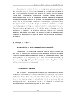 Gestión del Medio Ambiente en Atención Primaria


         Pueden ocurrir emisiones de plomo en otros procesos ajenos a su industria.
Las emisiones, tienden a disminuir, a medida que la legislación las restringe y se
van incrementando las tecnologías, por aplicación de medidas realmente eficaces
contra    dicha   contaminación.   Determinadas    emisiones   resultan   inevitables,
especialmente cuando se trata de instalaciones antiguas. El empleo de las mejores
tecnologías disponibles, mejorará la situación. Otro importante factor a tener en
cuenta es si las emisiones están controladas, si son emisiones fugitivas o resultado
de algún incidente en la planta. El tipo de emisiones determina su probable
movilidad y su potencial riesgo para afectar al ecosistema o a la población humana.
Riesgos presentes principalmente en la interfase urbano-industrial, donde las
poblaciones en expansión y el desarrollo económico moderno crean problemas
especiales relacionados con la salud y el ambiente. El nivel de la contaminación
dependerá de la producción, la calidad del sistema anticontaminante, la topografía,
el clima, etc.




2. MATERIALES Y METODOS


         2.1. Evaluación de los criterios de inclusión /exclusión


         Se evaluaron 100 embarazadas durante el primer y segundo trimestre del
año 2006; Se tomaron como criterio de inclusión: Residentes del Partido de Vicente
López y la conformidad del consentimiento. Siendo las variables de exclusión: a) No
desea participar en la investigación; b) no firma consentimiento informado; c)
diversas patologías (Ej: Eclampsia, diabetes activa, psicosis activa, Enfermedades
crónicas maternas descompensadas, etc.)




         2.2. Encuestas a puérperas


         Se caracterizo a la población de 100 embarazdas que ingresaron al estudio
mediante la realización de encuestas específicas a cada puérpera y la evaluación de
las historias clínicas. De la evaluación de las historias clínicas de cada paciente se
tomaron los siguientes datos: a) antecedentes durante el embarazo (tipo de
actividades de riesgo y presencia de anemia en el embarazo); b) antecedentes
perineonatológicos (edad gestacional y peso del recién nacido).




                                         221
 