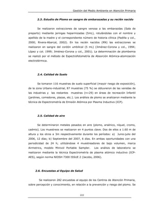 Gestión del Medio Ambiente en Atención Primaria


       2.3. Estudio de Plomo en sangre de embarazadas y su recién nacido


       Se realizaron extracciones de sangre venosa a las embarazdas (Sala de
preparto) mediante jeringas heparinizadas (5mL), rotulándolas con el nombre y
apellido de la madre y el correspondiente número de historia clínica (Padilla y col.,
2000; Rivera-Abarcal, 2002). En los recién nacidos (RN) las extracciones se
realizaron en sangre del cordón umbilical (5 mL) (Jiménez-Corona y col., 1994;
López y col. 1999; Jiménez-Corona y col., 2001). La determinación de plombemia
se realizó por el método de Espectrofotometría de Absorción Atómica-atomización
electrotérmica.




       2.4. Calidad de Suelo


       Se tomaron 116 muestras de suelo superficial (mayor riesgo de exposición),
de la zona Urbano-industrial, 87 muestras (75 %) se obtuvieron de las veredas de
las industrias y   las restantes   muestras (n=29) en áreas de recreación Infantil
(jardines, comedores, plazas, etc.). Los análisis de plomo se analizaron mediante la
técnica de Espectrometría de Emisión Atómica por Plasma Inductivo (ICP).




       2.5. Calidad de aire


       Se determinaron metales pesados en aire (plomo, arsénico, níquel, cromo,
cadmio). Los muestreos se realizaron en 4 puntos clave. Dos de ellos a 1.60 m de
altura y los otros a 3m respectivamente durante los períodos: a)      Junio-julio del
2006, 12 días; b) Septiembre del 2007, 6 días. En ambas oportunidades con una
periodicidad de 24 h; utilizándose 4 muestreadores de bajo volumen, marca
Airmetrics, modelo Minivol Portable Sampler.        Los análisis de laboratorio se
realizaron mediante la técnica Espectrometría de plasma atómico inductivo (ICP-
AES), según norma NIOSH 7300 ISSUE 2 (Jacobo, 2006).




     2.6. Encuestas al Equipo de Salud


        Se realizaron 282 encuestas al equipo de los Centros de Atención Primaria,
sobre percepción y conocimiento, en relación a la prevención y riesgo del plomo. Se



                                         222
 