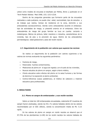 Gestión del Medio Ambiente en Atención Primaria


utilizó como modelo de encuesta el diseñado por Mehta, Binns y publicado en el
“Arch Pediatr Adolesc Med 1998; 153; 1213-1218.
         Dentro de las preguntas generales que formaron parte de las encuestas
realizadas a cada puérpera, se puede citar: edad, nacionalidad, tipo de estudios y
de trabajo que realiza, tiempo de residencia en la zona, domicilio y sus
antecedentes socioeconómicos. Siendo como antecedentes durante el embarazo:
tipo de actividades de riesgo, si presentó anemia en el embarazo. Entre los
antecedentes de riesgo del grupo familiar se tuvo en cuenta: cercanía a
metalúrgicas, fábrica de pintura, taller mecánico o industria, características de la
vivienda, tipo de piso y la provisión de agua. Dentro de los antecedentes
perinatológicos: edad gestacional y peso del recién nacido.




    2.7. Seguimiento de la población con valores que superan las normas


         Se realizo un seguimiento de la población con valores superiores a los
valores de normas evaluando los siguientes parámetros:


   •     Factores de riesgo,
   •     Potenciales fuentes contaminantes,
   •     Mediciones de plomo en el agua de ingesta y en el suelo de las viviendas,
   •     Nuevos estudios de plomo en sangre, según criterio médico,
   •     Charla educativa sobre efectos del plomo en la salud humana y las formas
         de disminuir la exposición al plomo ambiental,
   •     Contra-referencia (casos pediátricos), al médico de cabecera y material
         educativo para profesionales.




3. RESULTADOS


       3.1. Plomo en sangre de embarazadas y sus recién nacidos


         Sobre un total de 100 embarazadas encuestadas, solamente 87 muestras de
sangre fueron analizadas, siendo los 93.1 % valores hallados dentro de los valores
recomendados por el CDC (EEUU), siendo la concentración media de Pb: 5.15
ug/dL.
         En los valores de plomo en sangre en recién nacidos se observó que el
97.75% de las plombemias (n=89) de los recién nacidos los valores hallados de

                                          223
 