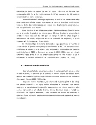 Gestión del Medio Ambiente en Atención Primaria


concentración media de plomo fue de: 3.7 ug/dL. Del total de estudios, seis
embarazadas (6.8 %) y dos recién nacidos (2.25 %), superaron los 10 ug/dL de
concentración de plomo en sangre.
        Como antecedente de riesgo importante, el total de las embarazadas bajo
observación toxicológica poseen una residencia menor a dos años en el Partido.
Solo uno de los dos recién nacidos con valores altos de plombemia se correlacionó
con alta plombemia en la madre.
      Sobre un total de encuestas realizadas a cada embarazada (n=100) surge
que el promedio de edad de las mismas es de 26 años Se observa una media de
27.03; y desvió estándar de 5.67 para un rango de (17-42) años. Según la
Nacionalidad de origen, surgió que el 95 % provienen de Argentina; 2 % de
Paraguay y 2 % Peruana y 1 % sin definir.
       En relación al tipo de material de la red de agua potable de la vivienda, el
23.2% refiere al plomo como principal componente; el 65.1 % desconoce dicha
información y solo el 11.6 % refiere otro compuesto. El promedio de peso de
nacimiento fue de 3299 g; dentro de un rango de (993-4600) g con         un   desvío
Estándar: 0.665. El 65 % de las embarazadas refirió ser ama de casa; el 21 %
empleadas; el 9 % son domesticas y el 1 % comerciante (López y col., 1999).




     3.2. Muestras de suelo superficial


        Los valores hallados sobre las muestras de suelo superficial, sobre un total
de 116 muestras, se observo que el 92.69% se hallaba valores por debajo de las
Normas Nacionales (500 ug/g), observándose solamente 9 muestras que superaron
dicho valor (Rango: (634-1908) ug/g).
        Según las normas holandesas, se hallaron 75 muestras (64.6 % del total),
con valores superior a    85 ug/g. Siendo solamente 9       muestras   con valores
superiores a los valores de intervención. Las muestras con valores superiores a las
normas ingresaron en un estudio de área. En una de dichas áreas se realizó una
evaluación   de Impacto Ambiental. Como resultado del mismo, se desestimó la
construcción de viviendas sociales planificadas originariamente; pasando al plan de
Remediación.




                                         224
 