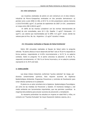Gestión del Medio Ambiente en Atención Primaria


       3.3. Aire extramuro


        Las muestras analizadas de plomo en aire extramuro en el área Urbano-
industrial de Munro–Carapachay analizados en dos periodos demostraron: a)
período Junio a julio 2006 (n=48), el 87.5 % (n=42) presentaron valores menores
a (0.0173±0.006) ug/m3; b) periodo de septiembre de 2007 (n=24) presentaron
un rango entre (ND–0.0014) ug/m3.
           El 100% de las mismas cumplieron con las normas internacionales de
calidad de aire consultadas, para 24 h (Ej: España: 2 ug/m3; Venezuela: 1.5
ug/m3). Los valores que recomendados por la OMS: 0.5 ug/m3 anual; siendo los
valores para la Prov. Bs. As.- Argentina: 1.5 ug/m3 durante 3 meses.




           3.4. Encuestas realizadas al Equipo de Salud Ambiental


       Sobre 282 encuestas realizadas al Equipo de Salud sobre la pregunta
referida: “El plomo afecta al neuro-desarrollo del feto” solo el 79.24 % respondió en
forma positiva; respondiendo el 4.43% incorrectamente y 16.72 % no sabe/no
contesta. Sobre la pregunta “Si el plomo atraviesa la placenta”, el 60.26 %,
respondió correctamente; el 7.96 % en forma Incorrecta y el no sabe/no contesta
representó el 31.78 % del total.




4. CONCLUSIÓN


       Las áreas Urbano Industrial, conforman “puntos calientes” de riesgo, por
diversos     contaminantes   químicos.       Esto   requiere   acciones   de   Vigilancia
Epidemiológica Ambiental, Programas Preventivos y controles de fiscalización para
evitar efectos sanitarios en la población.
       El plomo es un actor prioritario de la Vigilancia Epidemiológica-Toxicológica;
así como de las medidas de Prevención y Gestión. El monitoreo biológico y del
medio ambiente son herramientas importantes, que nos permiten cuantificar              la
magnitud del problema para encarar acciones de prevención y remediación.
        Es necesario profundizar los estudios en mujeres en edad fértil y niños, en
contacto con “Fuentes Puntuales” de mayor Exposición (talleres caseros, etc.).




                                             225
 