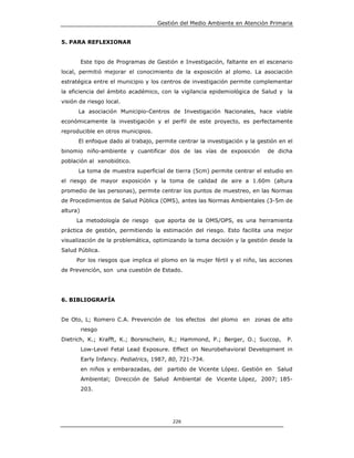 Gestión del Medio Ambiente en Atención Primaria


5. PARA REFLEXIONAR


          Este tipo de Programas de Gestión e Investigación, faltante en el escenario
local, permitió mejorar el conocimiento de la exposición al plomo. La asociación
estratégica entre el municipio y los centros de investigación permite complementar
la eficiencia del ámbito académico, con la vigilancia epidemiológica de Salud y la
visión de riesgo local.
      La asociación Municipio-Centros de Investigación Nacionales, hace viable
económicamente la investigación y el perfil de este proyecto, es perfectamente
reproducible en otros municipios.
      El enfoque dado al trabajo, permite centrar la investigación y la gestión en el
binomio niño-ambiente y cuantificar dos de las vías de exposición           de dicha
población al xenobiótico.
      La toma de muestra superficial de tierra (5cm) permite centrar el estudio en
el riesgo de mayor exposición y la toma de calidad de aire a 1.60m (altura
promedio de las personas), permite centrar los puntos de muestreo, en las Normas
de Procedimientos de Salud Pública (OMS), antes las Normas Ambientales (3-5m de
altura)
     La metodología de riesgo       que aporta de la OMS/OPS, es una herramienta
práctica de gestión, permitiendo la estimación del riesgo. Esto facilita una mejor
visualización de la problemática, optimizando la toma decisión y la gestión desde la
Salud Pública.
     Por los riesgos que implica el plomo en la mujer fértil y el niño, las acciones
de Prevención, son una cuestión de Estado.




6. BIBLIOGRAFÍA


De Oto, L; Romero C.A. Prevención de los efectos del plomo en zonas de alto
          riesgo
Dietrich, K.; Krafft, K.; Borsnschein, R.; Hammond, P.; Berger, O.; Succop,        P.
          Low-Level Fetal Lead Exposure. Effect on Neurobehavioral Development in
          Early Infancy. Pediatrics, 1987, 80, 721-734.
          en niños y embarazadas, del partido de Vicente López. Gestión en Salud
          Ambiental; Dirección de Salud Ambiental de Vicente López, 2007; 185-
          203.




                                           226
 