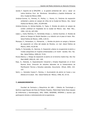 Gestión del Medio Ambiente en Atención Primaria


Jacobo F. Soporte de la OPS/OMS a la gestión ambiental del aire y salud         en
       Latino América. Foro de Monitoreo Atmosférico y Gestión Ambiental de
       Aire; Ciudad de México 2006.
Jiménez-Corona, A.; Romieú, E.; Muñoz, L.; Rivero, A.; Factores de exposición
       ambiental y plomo en sangre de niños de la Ciudad de México. Rev. Salud
       Publica de Mexico, 2001, 35,599-606.
Jiménez-Corona, A; Gómez-Dantés, H; Tapia, C. Niveles de plomo en sangre de
       cordón umbilical en hospitales de la ciudad de México. Gac. Med. Mex.,
       1994, 132 (4), 447-450.
López L.; Cantu Martinez, P.; Hernández Arizpe, L.; Gomez–Guzman, S. Niveles de
       plomo en Sangre en Recién Nacidos y su relación con el peso al nacer. Rev.
       Salud Publica de Mexico, 1999, 3,34-41.
Meneses, F.; Richardson, V.; Monserrat, L .Niveles de plomo en sangre y factores
       de exposición en niños del estado de Morelos. Lic mat .Salud Pública de
       México, 2003, 45,50-58.
Padilla, F; Fernandéz, N.; Ramirez, S. Exposición urbana no ocupacional al plomo y
       niveles sanguíneos en mujeres embarazadas y en recién nacidos. Rev. Fac.
       Nac. Salud Pública, 2000,18, 73-81.
Rivera-Abarca, L. Riesgo de exposición al plomo en el binomio madre-hijo. Rev Fac
       Med UNAM, 2002,45, 164 –169.
Rojo, S.; Rotondo, S. Especialización Industrial y Empleo Registrado en el Gran
       Buenos Aires. Dirección de estudios laborales de la Subsecretaria de
       Planificación Técnica y Estudios Laborales. Documento    Oficial, 2005, 153-
       197.
Sanin, L.; Gonzalez Cossio,T.; Romieu, I. Acumulación de plomo en hueso y sus
       efectos en la salud . Rev. Salud Publica de México, 1998, 40, 10-16.




7. AGRADECIMIENTOS


       Facultad de Farmacia y Bioquímica de UBA – Cátedra de Toxicología y
Química Legal-Equipo del Área de Metales Pesados; Maternidad Santa Rosa (equipo
de Enfermería y Hemoterapia); OPS; CNEA; SEGEMAR, INTEMIN y vecinos que
participaron directa o indirectamente de la experiencia.




                                         227
 