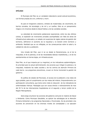 Gestión del Medio Ambiente en Atención Primaria


EPÍLOGO


       El Municipio del Pilar es un verdadero laboratorio social-cultural-económico,
con formas propias de vivir, enfermar y morir.


       Es para el imaginario colectivo, símbolo de modernidad, de crecimiento, de
barrios cerrados, de tecnología y de mil y un sueños. Este es un pensamiento
mágico si lo miramos desde la Salud Publica y de las variables sociales.


       La velocidad de crecimiento poblacional exponencial, entre los dos últimos
censos, la explosión de inversiones privadas acompañadas con falta de obras de
infraestructura adecuada y un estado con ausencias de reglas calaras de gestión del
territorio, definieron el aumento de la inquietud y la tensión entre territorio y
ambiente. Realidad que se vio reflejada, en las consecuencias sobre la salud y la
calidad de vida de su población.


       Una mirada del Pilar, que ni se ve desde la Panamericana, es el de la
inequidad, el de la pobreza, el de las necesidades básicas insatisfechas, y el de los
asentamientos en tierras bajas, sin infraestructuras.


Este Pilar, es el que impacta por su magnitud, en los indicadores epidemiológicos.
Es prioridad para la actual administración, las acciones que mitigan la pobreza y la
inequidad, mediante las redes sociales y de los centros de atención Primaria de
cada barrio. Los programas preventivos, cruzan en forma horizontal la gestión de
gobierno.


       Es política de estado del Municipio, el acceso de la población a las redes de
agua potable, para el cumplimiento con las metas del milenio. Emprendimiento con
participación comunitaria, que toma como meta la reducción de los indicadores de
enfermedades hídricas. Patologías que son causa directa o indirectamente de mas
del 35 % de las internaciones hospitalarias en el segundo y tercer cordón de la
Región Metropolitana.


       Seria largo enumerar las acciones del gobierno comunal en materia de Salud
y Ambiente. Como Municipio Saludable, se aplican las estrategias de la Atención
Primaria Ambiental y los programas Nacionales y Provinciales. Se da prioridad a las
acciones de prevención en los diversos niveles de complejidad y se ejecutan



                                         229
 
