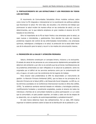 Gestión del Medio Ambiente en Atención Primaria


3. FORTALECIMIENTO DE LAS ESTRUCTURAS Y LOS PROCESOS EN TODOS
LOS SECTORES


     El movimiento de Comunidades Saludables ofrece modelos exitosos sobre
como incluir la PS integrada e intersectorial en la coordinación de políticas públicas
que favorezcan la salud. Por otro lado, las escuelas y los entornos de trabajo que
promueven la salud inciden de manera eficaz en las conductas de salud y en sus
determinantes, por lo que debería ampliarse en gran medida el alcance de la PS
basada en los entornos.
     Otro rol importante de la PS es hacer frente a las amenazas para la salud, ya
sean nuevas o reincidentes, y gestionarlas. Para abordar los cada vez mayores
problemas respecto del control de las enfermedades transmisibles y las amenazas
químicas, radiológicas y biológicas a la salud, la protección de la salud debe hacer
uso de la educación para la salud y recurrir a los medios de comunicación masiva.




4. PROMOCIÓN DE LA SALUD Y ATENCIÓN PRIMARIA


     Salud y Ambiente constituyen un concepto binario, inclusivo y no excluyente.
El estado de salud de las personas es una consecuencia rápidamente perceptible del
deterioro del ambiente y por ello no es extraño que las primeras manifestaciones de
los problemas ambientales se vean reflejados en la salud de la población, tanto los
originados por el déficit de los servicios sanitarios como por la contaminación del
aire, el agua y el suelo o por las condiciones de los lugares de trabajo.
     Para encarar esta problemática la OPS ha desarrollado un instrumento de
gestión: la Atención Primaria Ambiental (APA), que se basa en los principios de la
Atención Primaria de la Salud (APS) y del Desarrollo Rural Integrado. La APS es, en
los términos acordados en la Conferencia Internacional reunida en Alma Ata (URSS,
1978), "la asistencia sanitaria esencial basada en métodos y tecnologías prácticos,
científicamente fundados y socialmente aceptables, puesta al alcance de todos los
individuos y familias de la comunidad mediante su plena participación y a un costo
que la comunidad y el país puedan soportar; en todas y cada una de las etapas de
su desarrollo, con un espíritu de autorresponsabilidad y autodeterminación".
     En este marco debemos hacer dos señalamientos. Por un lado, APS implica
organizar el sistema sanitario sobre la base de la distribución de la población o, en




                                          23
 