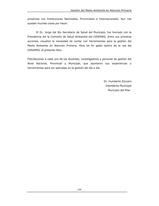 Gestión del Medio Ambiente en Atención Primaria


proyectos con Instituciones Nacionales, Provinciales e Internacionales. Aun nos
quedan muchas cosas por hacer.


        El Dr. Jorge del Río Secretario de Salud del Municipio, fue honrado con la
Presidencia del la Comisión de Salud Ambiental del COSPARO. Entre sus primeras
acciones, visualizo la necesidad de contar con herramientas para la gestión del
Medio Ambiente en Atención Primaria. Para tal fin gesto dentro de la red del
COSAPRO, el presente libro.


Felicitaciones a cada uno de los docentes, investigadores y personal de gestión del
Nivel   Nacional,   Provincial   y   Municipal,   que   aportaron   sus   experiencias   y
herramientas para ser aplicadas en la gestión del día a día.




                                                                    Dr. Humberto Zúccaro
                                                                     Intendente Municipal
                                                                       Municipio del Pilar




                                            230
 