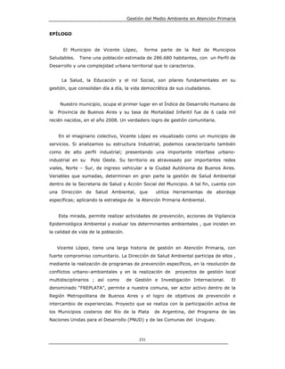 Gestión del Medio Ambiente en Atención Primaria


EPÍLOGO


       El Municipio de Vicente López,        forma parte de la Red de Municipios
Saludables.   Tiene una población estimada de 286.680 habitantes, con un Perfil de
Desarrollo y una complejidad urbana territorial que lo caracteriza.


      La Salud, la Educación y el rol Social, son pilares fundamentales en su
gestión, que consolidan día a día, la vida democrática de sus ciudadanos.


      Nuestro municipio, ocupa el primer lugar en el Índice de Desarrollo Humano de
la   Provincia de Buenos Aires y su tasa de Mortalidad Infantil fue de 6 cada mil
recién nacidos, en el año 2008. Un verdadero logro de gestión comunitaria.


     En el imaginario colectivo, Vicente López es visualizado como un municipio de
servicios. Si analizamos su estructura Industrial, podemos caracterizarlo también
como de alto perfil industrial; presentando una importante interfase urbano-
industrial en su   Polo Oeste. Su territorio es atravesado por importantes redes
viales, Norte – Sur, de ingreso vehicular a la Ciudad Autónoma de Buenos Aires.
Variables que sumadas, determinan en gran parte la gestión de Salud Ambiental
dentro de la Secretaria de Salud y Acción Social del Municipio. A tal fin, cuenta con
una Dirección de Salud Ambiental, que             utiliza Herramientas de abordaje
específicas; aplicando la estrategia de la Atención Primaria Ambiental.


     Esta mirada, permite realizar actividades de prevención, acciones de Vigilancia
Epidemiológica Ambiental y evaluar los determinantes ambientales , que inciden en
la calidad de vida de la población.


     Vicente López, tiene una larga historia de gestión en Atención Primaria, con
fuerte compromiso comunitario. La Dirección de Salud Ambiental participa de ellos ,
mediante la realización de programas de prevención específicos, en la resolución de
conflictos urbano–ambientales y en la realización de       proyectos de gestión local
multidisciplinarios ; así como        de Gestión e Investigación Internacional.    El
denominado “FREPLATA”, permite a nuestra comuna, ser actor activo dentro de la
Región Metropolitana de Buenos Aires y el logro de objetivos de prevención e
intercambio de experiencias. Proyecto que se realiza con la participación activa de
los Municipios costeros del Río de la Plata      de Argentina, del Programa de las
Naciones Unidas para el Desarrollo (PNUD) y de las Comunas del Uruguay.



                                           231
 
