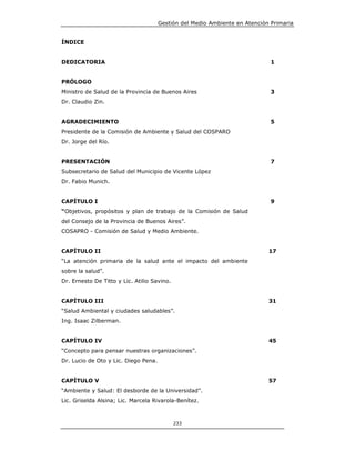 Gestión del Medio Ambiente en Atención Primaria


ÍNDICE


DEDICATORIA                                                                  1


PRÓLOGO
Ministro de Salud de la Provincia de Buenos Aires                            3
Dr. Claudio Zin.


AGRADECIMIENTO                                                               5
Presidente de la Comisión de Ambiente y Salud del COSPARO
Dr. Jorge del Río.


PRESENTACIÓN                                                                 7
Subsecretario de Salud del Municipio de Vicente López
Dr. Fabio Munich.


CAPÍTULO I                                                                   9
“Objetivos, propósitos y plan de trabajo de la Comisión de Salud
del Consejo de la Provincia de Buenos Aires”.
COSAPRO - Comisión de Salud y Medio Ambiente.


CAPÍTULO II                                                                 17
“La atención primaria de la salud ante el impacto del ambiente
sobre la salud”.
Dr. Ernesto De Titto y Lic. Atilio Savino.


CAPÍTULO III                                                                31
“Salud Ambiental y ciudades saludables”.
Ing. Isaac Zilberman.


CAPÍTULO IV                                                                 45
“Concepto para pensar nuestras organizaciones”.
Dr. Lucio de Oto y Lic. Diego Pena.


CAPÍTULO V                                                                  57
“Ambiente y Salud: El desborde de la Universidad”.
Lic. Griselda Alsina; Lic. Marcela Rivarola-Benítez.



                                             233
 