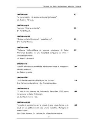 Gestión del Medio Ambiente en Atención Primaria




CAPÍTULO VI                                                                67
“La comunicación y la gestión ambiental de la salud”.
Lic. Gustavo Márquez.


CAPÍTULO VII
“Atención Primaria Ambiental”.                                             77
Dr. Fabián Nápoli.


CAPÍTULO VIII
“Gestión en Salud Ambiental – Ideas Fuerzas”.                              85
Dra. Valeria Messina.


CAPÍTULO IX
“Vigilancia   Epidemiológica   de   eventos     priorizados   de   Salud   95
Ambiental, basados en una modalidad compuesta de sitios y
unidades centinelas”.
Dr. Alberto Derlindatti.


CAPÍTULO X
“Gestión ambiental sustentables. Reflexiones desde la perspectiva          107
de la sociedad civil”.
Lic. Gastón Urquiza.


CAPÍTULO XI
“Perfil Sanitario Ambiental del Municipio del Pilar”.                      119
Dra. Maricarmen Luna Pinto y Dr. Thomas Bourdieu.


CAPÍTULO XII
“El uso de los sistemas de Información Geográfica (GIS) como               133
herramienta en Salud Ambiental”.
Lic. Julieta Zamorano y col.


CAPÍTULO XIII
“Impacto de xenobíoticos en la calidad de aire y sus efectos en la         143
salud en una población del área urbano industrial. Municipio de
Vicente López”.
Ing. Carlos Romero; Dr. Lucio de Oto y Juan Carlos Aguirre.

                                          234
 