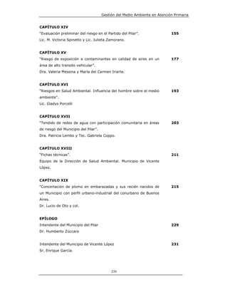 Gestión del Medio Ambiente en Atención Primaria


CAPÍTULO XIV
“Evaluación preliminar del riesgo en el Partido del Pilar”.                155
Lic. M. Victoria Spinetto y Lic. Julieta Zamorano.


CAPÍTULO XV
“Riesgo de exposición a contaminantes en calidad de aires en un            177
área de alto transito vehicular”.
Dra. Valeria Messina y María del Carmen Iriarte.


CAPÍTULO XVI
“Riesgos en Salud Ambiental. Influencia del hombre sobre el medio          193
ambiente”.
Lic. Gladys Porcelli


CAPÍTULO XVII
“Tendido de redes de agua con participación comunitaria en áreas           203
de riesgo del Municipio del Pilar”.
Dra. Patricia Lembo y Tec. Gabriela Coppo.


CAPÍTULO XVIII
“Fichas técnicas”.                                                         211
Equipo de la Dirección de Salud Ambiental. Municipio de Vicente
López.


CAPÍTULO XIX
“Concertación de plomo en embarazadas y sus recién nacidos de              215
un Municipio con perfil urbano-industrial del conurbano de Buenos
Aires.
Dr. Lucio de Oto y col.


EPÍLOGO
Intendente del Municipio del Pilar                                         229
Dr. Humberto Zúccaro


Intendente del Municipio de Vicente López                                  231
Sr. Enrique García.




                                           235
 