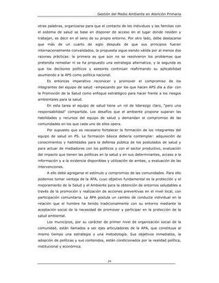 Gestión del Medio Ambiente en Atención Primaria


otras palabras, organizarse para que el contacto de los individuos y las familias con
el sistema de salud se base en disponer de acceso en el lugar donde residen y
trabajan, es decir en el seno de su propio entorno. Por otro lado, debe destacarse
que   más   de    un   cuarto   de   siglo   después   de   que   sus   principios   fueran
internacionalmente convalidados, la propuesta sigue siendo válida por al menos dos
razones prácticas: la primera es que aún no se resolvieron los problemas que
pretendía remediar ni se ha propuesto una estrategia alternativa, y la segunda es
que los decisores políticos y asesores continúan reafirmando su aplicabilidad
asumiendo a la APS como política nacional.
      Es entonces      imperativo reconocer y promover el compromiso de los
integrantes del equipo de salud –empezando por los que hacen APS día a día- con
la Promoción de la Salud como enfoque estratégico para hacer frente a los riesgos
ambientales para la salud.
      En esta tarea el equipo de salud tiene un rol de liderazgo claro, “pero una
responsabilidad” compartida. Los desafíos que el ambiente propone superan las
habilidades y recursos del equipo de salud y demandan el compromiso de las
comunidades en los que cada uno de ellos opera.
      Por supuesto que es necesario fortalecer la formación de los integrantes del
equipo de salud en PS. La formación básica debería contemplar: adquisición de
conocimientos y habilidades para la defensa pública de los postulados de salud y
para actuar de mediadores con los políticos y con el sector productivo, evaluación
del impacto que tienen las políticas en la salud y en sus determinantes, acceso a la
información y a la evidencia disponibles y utilización de ambas, y evaluación de las
intervenciones.
      A ello debe agregarse el estímulo y compromiso de las comunidades. Para ello
podemos tomar ventaja de la APA, cuyo objetivo fundamental es la protección y el
mejoramiento de la Salud y el Ambiente para la obtención de entornos saludables a
través de la promoción y realización de acciones preventivas en el nivel local, con
participación comunitaria. La APA postula un cambio de conducta individual en la
relación que el hombre ha tenido tradicionalmente con su entorno mediante la
aceptación social de la necesidad de promover y participar en la protección de la
salud ambiental.
      Los municipios, por su carácter de primer nivel de organización social de la
comunidad, están llamados a ser ejes articuladores de la APA, que constituye al
mismo tiempo una estrategia y una metodología. Sus objetivos inmediatos, la
adopción de políticas y sus contenidos, están condicionados por la realidad política,
institucional y económica.



                                             24
 