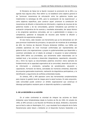 Gestión del Medio Ambiente en Atención Primaria


     El Ministerio de Salud de la Nación incorporó la promoción de la APA a su
agenda hace algunos años. Para definir su rol estableció como objetivo general el
de “promover mecanismos de articulación entre los gobiernos locales que
implementen la estrategia de APA, para la socialización de las experiencias”, y
como objetivos específicos, para construir aquel: promover la constitución de
mecanismos de difusión e intercambio de información y registros de recursos de los
gobiernos locales y de las comunidades, generar indicadores que permitan la
evaluación comparativa de los avances y resultados alcanzados, dar apoyo técnico
a los programas operativos comunales, per se o gestionándolo si escapa a su
competencia, gestionar la búsqueda de recursos para facilitar la difusión y
replicación de experiencias exitosas.
     En ese marco, cabe rescatar una herramienta que ya ha demostrado ser útil
para promover localmente los principios y la ejecución de iniciativas de la estrategia
de APA: los Centros de Atención Primaria Ambiental (CAPAs). Los CAPAs son
unidades operativas de nivel municipal conformadas por representantes del
gobierno local y de organizaciones y grupos no gubernamentales que desarrollan y
coordinan actividades con el objeto de proteger o recuperar la salud ambiental.
Cada CAPA define sus prioridades, que obviamente están relacionadas con la
realidad local, y las acciones a desarrollar (diagnósticos, capacitación, educación,
etc.). Entre los logros ya documentados podemos encontrar claros ejemplos de
fortalecimiento de la capacidad organizativa de la comunidad, desarrollo de centros
de   información   y   orientación,     campañas   de   sensibilización,   educación   y
capacitación, formación de líderes, actividades de monitoreo ambiental, desarrollo
de proyectos gestionados localmente, realización de diagnósticos participativos, y la
identificación y seguimiento de conflictos ambientales locales.
     En síntesis, APS y APA aparecen como dos herramientas complementarias
para mejorar la gestión local de riesgos para la salud humana. En esta conjunción,
cada comunidad puede construir un ámbito organizacional que construya el
liderazgo participativo necesario para un desarrollo equitativo y sustentable.




5. DE LA DECISIÓN A LA ACCIÓN


     En el orden continental la voluntad de integrar las acciones en Salud
Ambiental viene fortaleciéndose desde la Cumbre de Río de 1992. En octubre de
1995, la OPS convocó a una Reunión de Ministros de Salud, Ambiente y Economía
que se llevó a cabo en Washington, D.C., cuyo resultado fue la adopción de la Carta
Panamericana sobre Salud y Ambiente en el Desarrollo Humano Sostenible y la

                                           25
 