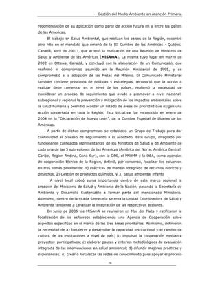 Gestión del Medio Ambiente en Atención Primaria


recomendación de su aplicación como parte de acción futura en y entre los países
de las Américas.
     El trabajo en Salud Ambiental, que realizan los países de la Región, encontró
otro hito en el mandato que emanó de la III Cumbre de las Américas - Québec,
Canadá, abril de 2001-, que acordó la realización de una Reunión de Ministros de
Salud y Ambiente de las Américas (MiSAmA). La misma tuvo lugar en marzo de
2002 en Ottawa, Canadá, y concluyó con la elaboración de un Comunicado, que
reafirmó el compromiso asumido en la Reunión Ministerial de 1995, y se
comprometió a la adopción de las Metas del Milenio. El Comunicado Ministerial
también contiene principios de políticas y estrategias, reconoció que la acción a
realizar debe comenzar en el nivel de los países, reafirmó la necesidad de
considerar un proceso de seguimiento que ayude a promover a nivel nacional,
subregional y regional la prevención y mitigación de los impactos ambientales sobre
la salud humana y permitió acordar un listado de áreas de prioridad que exigen una
acción concertada en toda la Región. Esta iniciativa fue reconocida en enero de
2004 en la “Declaración de Nuevo León”, de la Cumbre Especial de Líderes de las
Américas.
     A partir de dichos compromisos se estableció un Grupo de Trabajo para dar
continuidad al proceso de seguimiento a lo acordado. Este Grupo, integrado por
funcionarios calificados representantes de los Ministros de Salud y de Ambiente de
cada una de las 5 subregiones de las Américas (América del Norte, América Central,
Caribe, Región Andina, Cono Sur), con la OPS, el PNUMA y la OEA, como agencias
de cooperación técnica de la Región, definió, por consenso, focalizar los esfuerzos
en tres temas prioritarios: 1) Prácticas de manejo integrado de recursos hídricos y
desechos, 2) Gestión de productos químicos, y 3) Salud ambiental infantil
       A nivel local cobró suma importancia dentro de este marco regional la
creación del Ministerio de Salud y Ambiente de la Nación, pasando la Secretaría de
Ambiente y Desarrollo Sustentable a formar parte del mencionado Ministerio.
Asimismo, dentro de la citada Secretaría se crea la Unidad Coordinadora de Salud y
Ambiente tendiente a canalizar la integración de las respectivas acciones.
     En junio de 2005 los MiSAmA se reunieron en Mar del Plata y ratificaron la
focalización de los esfuerzos estableciendo una Agenda de Cooperación sobre
aspectos específicos en el marco de las tres áreas prioritarias. Asimismo, definieron
la necesidad de a) fortalecer y desarrollar la capacidad institucional y el cambio de
cultura de las instituciones a nivel de país; b) impulsar la cooperación mediante
proyectos participativos; c) elaborar pautas y criterios metodológicos de evaluación
integrada de las intervenciones en salud ambiental; d) difundir mejores prácticas y
experiencias; e) crear o fortalecer las redes de conocimiento para apoyar el proceso

                                         26
 