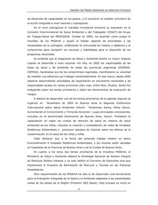Gestión del Medio Ambiente en Atención Primaria


de desarrollo de capacidades en los países; y f) reconocer el carácter prioritario de
la acción integrada a nivel nacional y subregional.
     En el nivel subregional el mandato ministerial encontró su expresión en la
Comisión Interministerial de Salud Ambiental y del Trabajador (CISAT) del Grupo
de Trabajo-Salud del MERCOSUR. Creada en 2004, ha asumido como propio el
mandato de los MiSAmA y ajustó el listado regional de prioridades a las
necesidades de la subregión, enfatizando la comunidad de medios y objetivos y el
compromiso para compartir los recursos y habilidades para el desarrollo de los
programas nacionales.
     Es evidente que la integración de Salud y Ambiente tendrá un mayor impacto
cuando se desarrolle a nivel nacional. Por ello, en 2005 los responsables de las
áreas de salud y de ambiente de todas las provincias argentinas (COFEMA-
COFESA), haciéndose eco de los compromisos regionales, manifestaron su voluntad
de redoblar sus esfuerzos por trabajar coordinadamente. En ese marco, desde 2006
estamos desarrollando actividades de capacitación en encuentros nacionales y de
responsables locales en varias provincias (San Juan, Entre Ríos, Chubut, Santa Fe)
trabajando sobre los temas prioritarios y sobre las herramientas de evaluación de
riesgos.
     A efectos de desarrollar uno de los temas prioritarios de la agenda regional se
organizó en      Noviembre de 2005 en Buenos Aires la Segunda Conferencia
Internacional sobre Salud Ambiental Infantil      “Ambientes Sanos, Niños Sanos:
Aumentando el Conocimiento y Tomando Acciones”, cuyas principales conclusiones,
incluidas en la denominada Declaración de Buenos Aires, fueron: Fortalecer la
capacitación en todos los niveles de atención de salud en materia de salud
ambiental de los niños; impulsar la creación y consolidación de redes de Unidades
Pediátricas Ambientales y    promover estudios de Cohorte sobre los efectos de la
contaminación en la salud de los niños y niñas.
     Cabe destacar que a la fecha del presente trabajo existen en pleno
funcionamiento 4 Unidades Pediátricas Ambientales, y las mismas estén ubicadas
en hospitales de la Provincia de Buenos Aires y de la Ciudad de Buenos Aires.
     En cuanto a los otros dos temas prioritarios de la Iniciativa MiSAmA, el
Ministerio de Salud y Ambiente elaboró la Estrategia Nacional de Gestión Integral
de Residuos Sólidos Urbanos y no solo ratificó el Convenio de Estocolmo sino que
implementó el Proyecto de Eliminación de Mercurio y Toxinas en las Prácticas
Hospitalarias.
     Otro requerimiento de los MiSAmA ha sido el de desarrollar una herramienta
para la Evaluación Integrada de la Salud y el Ambiente adaptada a las posibilidades
reales de los países de la Región (Proyecto GEO Salud). Este proceso se inició en

                                          27
 