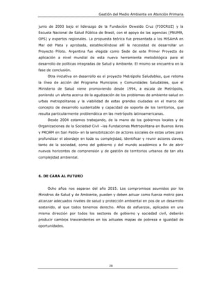 Gestión del Medio Ambiente en Atención Primaria


junio de 2003 bajo el liderazgo de la Fundación Oswaldo Cruz (FIOCRUZ) y la
Escuela Nacional de Salud Pública de Brasil, con el apoyo de las agencias (PNUMA,
OPS) y expertos regionales. La propuesta teórica fue presentada a los MiSAmA en
Mar del Plata y aprobada, estableciéndose allí la necesidad de desarrollar un
Proyecto Piloto. Argentina fue elegida como Sede de este Primer Proyecto de
aplicación a nivel mundial de esta nueva herramienta metodológica para el
desarrollo de políticas integradas de Salud y Ambiente. El mismo se encuentra en la
fase de conclusión.
     Otra iniciativa en desarrollo es el proyecto Metrópolis Saludables, que retoma
la línea de acción del Programa Municipios y Comunidades Saludables, que el
Ministerio de Salud viene promoviendo desde 1994, a escala de Metrópolis,
poniendo un alerta acerca de la agudización de los problemas de ambiente-salud en
urbes metropolitanas y la viabilidad de estas grandes ciudades en el marco del
concepto de desarrollo sustentable y capacidad de soporte de los territorios, que
resulta particularmente problemática en las metrópolis latinoamericanas.
     Desde 2004 estamos trabajando, de la mano de los gobiernos locales y de
Organizaciones de la Sociedad Civil –las Fundaciones Metropolitana en Buenos Aires
y PROAM en San Pablo- en la sensibilización de actores sociales de estas urbes para
profundizar el abordaje en toda su complejidad, identificar y reunir actores claves,
tanto de la sociedad, como del gobierno y del mundo académico a fin de abrir
nuevos horizontes de comprensión y de gestión de territorios urbanos de tan alta
complejidad ambiental.




6. DE CARA AL FUTURO


     Ocho años nos separan del año 2015. Los compromisos asumidos por los
Ministros de Salud y de Ambiente, pueden y deben actuar como fuerza motriz para
alcanzar adecuados niveles de salud y protección ambiental en pos de un desarrollo
sostenido, al que todos tenemos derecho. Años de esfuerzos, aplicados en una
misma dirección por todos los sectores de gobierno y sociedad civil, deberán
producir cambios trascendentes en los actuales mapas de pobreza e igualdad de
oportunidades.




                                        28
 