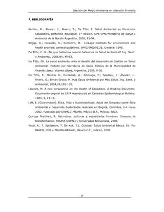 Gestión del Medio Ambiente en Atención Primaria


7. BIBLIOGRAFÍA


Benítez, R.; Alvarez, J.; Rivero, S.; De Titto, E. Salud Ambiental en Municipios
     Saludables, portafolio educativo. 1º edición. OPS-OMS/Ministerio de Salud y
     Ambiente de la Nación Argentina, 2005, 81-94.
Briggs, D.; Corvalán, S.; Nurminrn, M.        Linkage methods for environment and
     health analysis: general guidelines. WHO/EHG/95.26, Ginebra: 1996.
De Titto, E. H. ¿De que hablamos cuando hablamos de Salud Ambiental? Ing. Sanit.
     y Ambiental, 2006,84, 49-53.
De Titto, EH. La salud ambiental ante el desafío del desarrollo en Gestión en Salud
     Ambiental. Editado por Secretaría de Salud Pública de la Municipalidad de
     Vicente López, Vicente López, Argentina, 2007, 9-30.
De Titto, E.; Benítez R., Derlindati, A.; Domingo, E.; Sandlak, J.; Álvarez, J.;
     Rivero, S.; Eiman Grossi. M. Más Salud Ambiental por Más Salud. Ing. Sanit. y
     Ambiental, 2004,74,105-109.
Lalonde, M. A new perspective on the Health of Canadians. A Working Document.
     Documento original de 1974 reproducido en Canadian Epidemiological Bulletin,
     1983, 4, 13-15.
Leff, E. (Coordinador). Ética, Vida y Sustentabilidad. Actas del Simposio sobre Ética
     Ambiental y Desarrollo Sustentable realizado en Bogotá, Colombia, 2-4 mayo
     2002. Publicado por ORPALC-PNUMA, México D.F., México, 2002.
Quiroga Martínez, R. Naturaleza, culturas y necesidades humanas. Ensayos de
     transformación. PNUMA-ORPALC / Universidad Bolivariana, 2003.
Yassi, A., T. Kjellström, T. De Kok, T.L. Guidotti. Salud Ambiental Básica. Ed. Por
     INHEM, OMS y PNUMA-ORPALC, México D.F., México, 2002.




                                         29
 