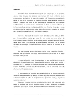 Gestión del Medio Ambiente en Atención Primaria


PRÓLOGO


       Parece llegado el momento de incorporar (les aseguro que ya no podemos
esperar más tiempo), los factores provenientes del medio ambiente como
productores o facilitadores de las enfermedades más frecuentes, que padece la
gente en una gran extensión de nuestra Provincia, especialmente durante la
infancia. Alrededor del 30% de las mencionadas enfermedades que padecen
nuestros niños, en las zonas más carenciadas; es decir aquellos que tienen los
índices necesidades básicas insatisfechas (NBI), más elevados, tienen que ver con
el medio ambiente hostil que los rodea. Viven, literalmente, rodeados de peligros
para su salud. En verdad hay poca conciencia al respecto.


       Incorporar el concepto de agresión desde el medio que nos rodea, es difícil,
pero   imprescindible,   puesto    que   solo   de   este   modo   podremos   evitar   las
enfermedades que se relacionan con él. Geoparasitosis, alergias, hepatitis, dengue,
sarna, entre otras, son parte de las enfermedades vinculadas con el entorno
“hacedor” de patologías y responsable de la mayor parte de las recaídas en las
mismas.


       Hay que comenzar a mencionar estos hechos como frecuentes, factibles y
evitables. Hay que tomar conciencia, todos tenemos que hacerlo, y es mejor
hacerlo lo antes posible.


       Por estos conceptos y sus consecuencias, es que resultan de importancia
estratégica libros como este, cuya finalidad es precisamente hablar sobre el tema y
divulgarlo. El Dr. Jorge del Río tuvo una brillante idea que concretó en esta obra:
Gestión del Medio Ambiente en Atención Primaria, que se convertirá, sin duda
alguna, en un libro de consulta.


       En este sentido es imposible en verdad planificar, o plantear estrategia
alguna en atención primaria de la salud sin tener en cuenta el medio ambiente en el
que se desarrollan las vidas de las personas que queremos cuidar, y cuya salud
queremos preservar.
       Claro que, Estado e individuo, o mejor familia, tienen que interactuar para
lograr el objetivo final de un ambiente limpio y sano, preventivo. El Estado
aportando: agua segura, cloacas, asistencia en territorio, entre otras cosas y la




                                            3
 
