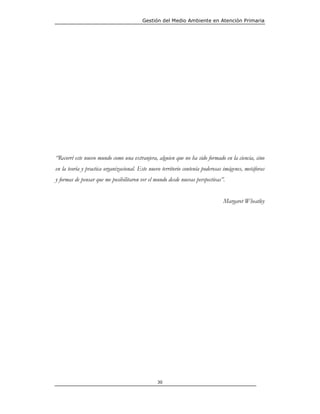 Gestión del Medio Ambiente en Atención Primaria




“Recorrí este nuevo mundo como una extranjera, alguien que no ha sido formado en la ciencia, sino
en la teoría y practica organizacional. Este nuevo territorio contenía poderosas imágenes, metáforas
y formas de pensar que me posibilitaron ver el mundo desde nuevas perspectivas”.


                                                                                Margaret Wheatley




                                                30
 