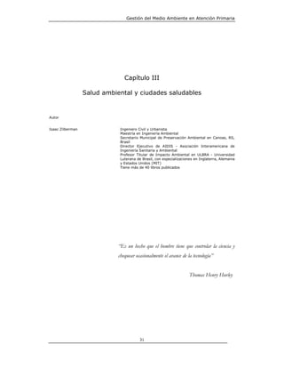 Gestión del Medio Ambiente en Atención Primaria




                                Capítulo III

                  Salud ambiental y ciudades saludables


Autor


Isaac Zilberman               Ingeniero Civil y Urbanista
                              Maestría en Ingeniería Ambiental
                              Secretario Municipal de Preservación Ambiental en Canoas, RS,
                              Brasil
                              Director Ejecutivo de AIDIS - Asociación Interamericana de
                              Ingeniería Sanitaria y Ambiental
                              Profesor Titular de Impacto Ambiental en ULBRA - Universidad
                              Luterana de Brasil, con especializaciones en Inglaterra, Alemania
                              y Estados Unidos (MIT)
                              Tiene más de 40 libros publicados




                             “Es un hecho que el hombre tiene que controlar la ciencia y
                             chequear ocasionalmente el avance de la tecnología”


                                                                     Thomas Henry Hurley




                                         31
 