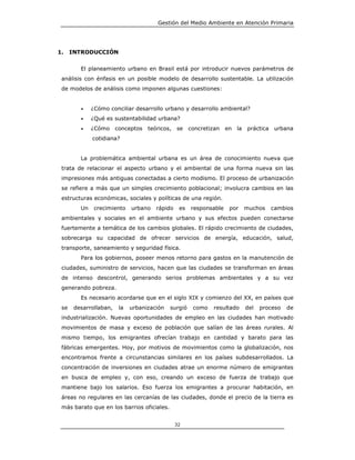 Gestión del Medio Ambiente en Atención Primaria




1.    INTRODUCCIÓN


         El planeamiento urbano en Brasil está por introducir nuevos parámetros de
 análisis con énfasis en un posible modelo de desarrollo sustentable. La utilización
 de modelos de análisis como imponen algunas cuestiones:


         •    ¿Cómo conciliar desarrollo urbano y desarrollo ambiental?
         •    ¿Qué es sustentabilidad urbana?
         •    ¿Cómo conceptos      teóricos, se concretizan        en la   práctica    urbana
              cotidiana?


         La problemática ambiental urbana es un área de conocimiento nueva que
 trata de relacionar el aspecto urbano y el ambiental de una forma nueva sin las
 impresiones más antiguas conectadas a cierto modismo. El proceso de urbanización
 se refiere a más que un simples crecimiento poblacional; involucra cambios en las
 estructuras económicas, sociales y políticas de una región.
         Un    crecimiento   urbano   rápido    es   responsable    por    muchos     cambios
 ambientales y sociales en el ambiente urbano y sus efectos pueden conectarse
 fuertemente a temática de los cambios globales. El rápido crecimiento de ciudades,
 sobrecarga su capacidad de ofrecer servicios de energía, educación, salud,
 transporte, saneamiento y seguridad física.
         Para los gobiernos, poseer menos retorno para gastos en la manutención de
 ciudades, suministro de servicios, hacen que las ciudades se transforman en áreas
 de intenso descontrol, generando serios problemas ambientales y a su vez
 generando pobreza.
         Es necesario acordarse que en el siglo XIX y comienzo del XX, en países que
 se    desarrollaban,   la   urbanización   surgió   como   resultado      del   proceso   de
 industrialización. Nuevas oportunidades de empleo en las ciudades han motivado
 movimientos de masa y exceso de población que salían de las áreas rurales. Al
 mismo tiempo, los emigrantes ofrecían trabajo en cantidad y barato para las
 fábricas emergentes. Hoy, por motivos de movimientos como la globalización, nos
 encontramos frente a circunstancias similares en los países subdesarrollados. La
 concentración de inversiones en ciudades atrae un enorme número de emigrantes
 en busca de empleo y, con eso, creando un exceso de fuerza de trabajo que
 mantiene bajo los salarios. Eso fuerza los emigrantes a procurar habitación, en
 áreas no regulares en las cercanías de las ciudades, donde el precio de la tierra es
 más barato que en los barrios oficiales.


                                               32
 