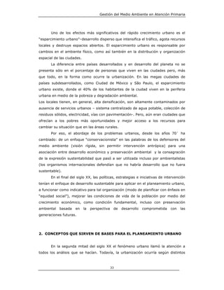 Gestión del Medio Ambiente en Atención Primaria




       Uno de los efectos más significativos del rápido crecimiento urbano es el
“esparcimiento urbano”–desarrollo disperso que intensifica el tráfico, agota recursos
locales y destruye espacios abiertos. El esparcimiento urbano es responsable por
cambios en el ambiente físico, como así también en la distribución y organización
espacial de las ciudades.
       La diferencia entre países desarrollados y en desarrollo del planeta no se
presenta sólo en el porcentaje de personas que viven en las ciudades pero, más
que todo, en la forma como ocurre la urbanización. En las megas ciudades de
países subdesarrollados, como Ciudad de México y São Paulo, el esparcimiento
urbano existe, donde el 40% de los habitantes de la ciudad viven en la periferia
urbana en medio de la pobreza y degradación ambiental.
Los locales tienen, en general, alta densificación, son altamente contaminados por
ausencia de servicios urbanos – sistema centralizado de agua potable, colección de
residuos sólidos, electricidad, vías con pavimentación-. Pero, aún eran ciudades que
ofrecían a los pobres más oportunidades y mejor acceso a los recursos para
cambiar su situación que en las áreas rurales.
       Por eso, el abordaje de los problemas urbanos, desde los años 70` ha
cambiado: de un enfoque “conservacionista” en las palabras de los defensores del
medio ambiente (visión rígida, sin permitir intervención antrópica) para una
asociación entre desarrollo económico y preservación ambiental y la consagración
de la expresión sustentabilidad que pasó a ser utilizada incluso por ambientalistas
(los organismos internacionales defendían que no habría desarrollo que no fuera
sustentable).
       En el final del siglo XX, las políticas, estrategias e iniciativas de intervención
tenían el enfoque de desarrollo sustentable para aplicar en el planeamiento urbano,
a funcionar como indicativo para tal organización (modo de planificar con énfasis en
“equidad social”), mejorar las condiciones de vida de la población por medio del
crecimiento económico, como condición fundamental, incluso con preservación
ambiental   basada   en     la   perspectiva    de   desarrollo   comprometida   con   las
generaciones futuras.




2. CONCEPTOS QUE SIRVEN DE BASES PARA EL PLANEAMIENTO URBANO


       En la segunda mitad del siglo XX el fenómeno urbano llamó la atención a
todos los análisis que se hacían. Todavía, la urbanización ocurría según distintos



                                               33
 
