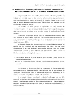 Gestión del Medio Ambiente en Atención Primaria


4.   LAS CIUDADES SALUDABLES, LA SOCIEDAD URBANO/INDUSTRIAL, EL
     PROCESO DE URBANIZACIÓN Y EL DESARROLLO URBANO SUSTENTABLE


        Los procesos técnicos introducidos, las condiciones naturales y sociales del
 trabajo han permitido que, en las primeras aglomeraciones que se formaran,
 ocurriesen las condiciones básicas de formación de ciudades. Ellas se tornaron en el
 local de residencia de los propietarios rurales que no tenían más que estar fijos en
 el lugar de la producción agrícola.
        Las ciudades, de facto, pasarán a representar un nuevo sistema de
 organización social, pero que no es separado del rural, ni tampoco posterior, ya que
 están estrechamente vinculados en el seno del proceso de producción de formas
 sociales.
        La dicotomía rural-urbana dejó de existir en el momento en que las prácticas
 eran restrictas al medio urbano y pasaron a expresarse como una extensión del
 rural, consolidando un “continuum” en que no se puede distinguir un espacio del
 otro (Huntington, 1996).
        La expresión urbana sirve para definir una forma específica de ocupación del
 espacio por una población. Es una aglomeración que resulta de una fuerte
 concentración   y   de   una   densidad   relativamente   elevada,   con   una   grande
 diferenciación funcional y social. Técnicos del planeamiento urbano utilizan el
 término urbanización de la siguiente manera:


 1. Concentración espacial de una población que ultrapasa ciertos límites de
     dimensión y de densidad;
 2. Difusión de sistema de valores, actitudes y comportamientos llamado “cultura
     urbana”.


        Por lo tanto, el término se refiere a constitución de formas espaciales
 particulares que las sociedades toman, caracterizadas por la concentración de
 actividades y de población, sobre un determinado espacio y a la existencia de un
 sistema de organización particular llamada cultura urbana.
        En general, se relaciona urbanización a industrialización y por eso, se creó la
 dicotomía rural/urbana. Como las unidades industriales se localizaron en los centros
 urbanos – donde estaba la mano de obra – las mismas pasaron a integrarse en una
 fisonomía físico-territorial de su espacio, donde se generó una relación simbiótica e
 interdependiente.




                                            35
 