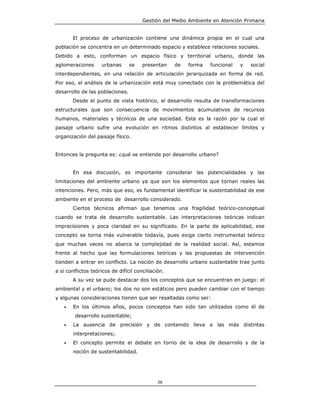 Gestión del Medio Ambiente en Atención Primaria


       El proceso de urbanización contiene una dinámica propia en el cual una
población se concentra en un determinado espacio y establece relaciones sociales.
Debido a esto, conforman un espacio físico y territorial urbano, donde las
aglomeraciones      urbanas      se    presentan    de   forma   funcional   y   social
interdependientes, en una relación de articulación jerarquizada en forma de red.
Por eso, el análisis de la urbanización está muy conectado con la problemática del
desarrollo de las poblaciones.
       Desde el punto de vista histórico, el desarrollo resulta de transformaciones
estructurales que son consecuencia de movimientos acumulativos de recursos
humanos, materiales y técnicos de una sociedad. Esta es la razón por la cual el
paisaje urbano sufre una evolución en ritmos distintos al establecer límites y
organización del paisaje físico.


Entonces la pregunta es: ¿qué se entiende por desarrollo urbano?


       En esa discusión, es importante considerar las potencialidades y las
limitaciones del ambiente urbano ya que son los elementos que tornan reales las
intenciones. Pero, más que eso, es fundamental identificar la sustentabilidad de ese
ambiente en el proceso de desarrollo considerado.
       Ciertos técnicos afirman que tenemos una fragilidad teórico-conceptual
cuando se trata de desarrollo sustentable. Las interpretaciones teóricas indican
imprecisiones y poca claridad en su significado. En la parte de aplicabilidad, ese
concepto se torna más vulnerable todavía, pues exige cierto instrumental teórico
que muchas veces no abarca la complejidad de la realidad social. Así, estamos
frente al hecho que las formulaciones teóricas y las propuestas de intervención
tienden a entrar en conflicto. La noción de desarrollo urbano sustentable trae junto
a sí conflictos teóricos de difícil conciliación.
       A su vez se pude destacar dos los conceptos que se encuentran en juego: el
ambiental y el urbano; los dos no son estáticos pero pueden cambiar con el tiempo
y algunas consideraciones tienen que ser resaltadas como ser:
   •   En los últimos años, pocos conceptos han sido tan utilizados como él de
        desarrollo sustentable;
   •   La ausencia de precisión y de contenido lleva a las más distintas
       interpretaciones;
   •   El concepto permite el debate en torno de la idea de desarrollo y de la
       noción de sustentabilidad.




                                              36
 
