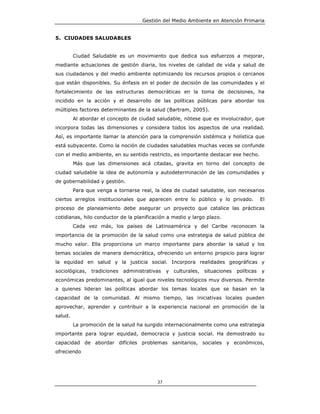 Gestión del Medio Ambiente en Atención Primaria


5. CIUDADES SALUDABLES


         Ciudad Saludable es un movimiento que dedica sus esfuerzos a mejorar,
mediante actuaciones de gestión diaria, los niveles de calidad de vida y salud de
sus ciudadanos y del medio ambiente optimizando los recursos propios o cercanos
que están disponibles. Su énfasis en el poder de decisión de las comunidades y el
fortalecimiento de las estructuras democráticas en la toma de decisiones, ha
incidido en la acción y el desarrollo de las políticas públicas para abordar los
múltiples factores determinantes de la salud (Bartram, 2005).
         Al abordar el concepto de ciudad saludable, nótese que es involucrador, que
incorpora todas las dimensiones y considera todos los aspectos de una realidad.
Así, es importante llamar la atención para la comprensión sistémica y holística que
está subyacente. Como la noción de ciudades saludables muchas veces se confunde
con el medio ambiente, en su sentido restricto, es importante destacar ese hecho.
         Más que las dimensiones acá citadas, gravita en torno del concepto de
ciudad saludable la idea de autonomía y autodeterminación de las comunidades y
de gobernabilidad y gestión.
         Para que venga a tornarse real, la idea de ciudad saludable, son necesarios
ciertos arreglos institucionales que aparecen entre lo público y lo privado.           El
proceso de planeamiento debe asegurar un proyecto que catalice las prácticas
cotidianas, hilo conductor de la planificación a medio y largo plazo.
         Cada vez más, los países de Latinoamérica y del Caribe reconocen la
importancia de la promoción de la salud como una estrategia de salud pública de
mucho valor. Ella proporciona un marco importante para abordar la salud y los
temas sociales de manera democrática, ofreciendo un entorno propicio para lograr
la equidad en salud y la justicia social. Incorpora realidades geográficas y
sociológicas, tradiciones   administrativas    y culturales, situaciones   políticas   y
económicas predominantes, al igual que niveles tecnológicos muy diversos. Permite
a quienes lideran las políticas abordar los temas locales que se basan en la
capacidad de la comunidad. Al mismo tiempo, las iniciativas locales pueden
aprovechar, aprender y contribuir a la experiencia nacional en promoción de la
salud.
         La promoción de la salud ha surgido internacionalmente como una estrategia
importante para lograr equidad, democracia y justicia social. Ha demostrado su
capacidad de abordar difíciles problemas sanitarios, sociales y económicos,
ofreciendo




                                          37
 