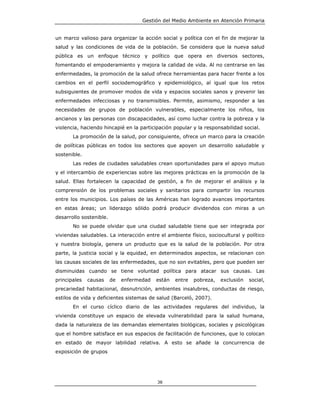 Gestión del Medio Ambiente en Atención Primaria


un marco valioso para organizar la acción social y política con el fin de mejorar la
salud y las condiciones de vida de la población. Se considera que la nueva salud
pública es un enfoque técnico y político que opera en diversos sectores,
fomentando el empoderamiento y mejora la calidad de vida. Al no centrarse en las
enfermedades, la promoción de la salud ofrece herramientas para hacer frente a los
cambios en el perfil sociodemográfico y epidemiológico, al igual que los retos
subsiguientes de promover modos de vida y espacios sociales sanos y prevenir las
enfermedades infecciosas y no transmisibles. Permite, asimismo, responder a las
necesidades de grupos de población vulnerables, especialmente los niños, los
ancianos y las personas con discapacidades, así como luchar contra la pobreza y la
violencia, haciendo hincapié en la participación popular y la responsabilidad social.
       La promoción de la salud, por consiguiente, ofrece un marco para la creación
de políticas públicas en todos los sectores que apoyen un desarrollo saludable y
sostenible.
       Las redes de ciudades saludables crean oportunidades para el apoyo mutuo
y el intercambio de experiencias sobre las mejores prácticas en la promoción de la
salud. Ellas fortalecen la capacidad de gestión, a fin de mejorar el análisis y la
comprensión de los problemas sociales y sanitarios para compartir los recursos
entre los municipios. Los países de las Américas han logrado avances importantes
en estas áreas; un liderazgo sólido podrá producir dividendos con miras a un
desarrollo sostenible.
       No se puede olvidar que una ciudad saludable tiene que ser integrada por
viviendas saludables. La interacción entre el ambiente físico, sociocultural y político
y nuestra biología, genera un producto que es la salud de la población. Por otra
parte, la justicia social y la equidad, en determinados aspectos, se relacionan con
las causas sociales de las enfermedades, que no son evitables, pero que pueden ser
disminuidas cuando se tiene voluntad política para atacar sus causas. Las
principales   causas     de   enfermedad   están   entre   pobreza,   exclusión   social,
precariedad habitacional, desnutrición, ambientes insalubres, conductas de riesgo,
estilos de vida y deficientes sistemas de salud (Barceló, 2007).
       En el curso cíclico diario de las actividades regulares del individuo, la
vivienda constituye un espacio de elevada vulnerabilidad para la salud humana,
dada la naturaleza de las demandas elementales biológicas, sociales y psicológicas
que el hombre satisface en sus espacios de facilitación de funciones, que lo colocan
en estado de mayor labilidad relativa. A esto se añade la concurrencia de
exposición de grupos




                                           38
 