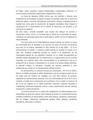 Gestión del Medio Ambiente en Atención Primaria


de riesgo –niños, ancianos, mujeres embarazadas, incapacitados, enfermos– en
muchos casos a ambientes residenciales integralmente insanos.
       La Carta de Bangkok (2005) afirma que, las políticas y alianzas para
empoderar las comunidades y mejorar la salud y la equidad, deben ser el centro del
desarrollo global y nacional. Participación comunitaria, alianzas, empoderamiento y
equidad son claves para la construcción de espacios saludables. Ellos integran el
compromiso de la salud dentro de la cultura, la estructura, los procesos y las
rutinas de los espacios.
De este modo, vivienda saludable -que resulta del enfoque de proceso e
intervención social, toma a la vivienda bajo la óptica de la promoción de salud–
constituye una estrategia básica de la salud pública, siendo uno de los objetivos en
salud ambiental.
       Hoy día el peso de la marginalidad de grupos humanos se traduce en carga
de enfermedad para la sociedad y los servicios de salud. El número de personas
que viven en la miseria, estimados en 924 millones en el año 2000 – 13 % en
Latinoamérica y el Caribe –, crecería a 2.000 millones en el 2030. El mundo, en el
siglo XXI, presenta problemas severos en cuanto a la satisfacción de las
necesidades básicas de una población creciente, en un medio bio-geográfico en
sensible medida degradado por la contaminación y el agotamiento de los recursos
naturales, con ingentes retos más comprometidos en la distribución que en la
producción de la riqueza e inequidades en el acceso a las oportunidades laborales,
la atención médica, la educación, sacudido por guerras, desastres y crisis
económicas que inciden en un desequilibrado hábitat humano.
       En Latinoamérica un creciente proceso de urbanización (75 % en el 2000 y
82% en el 2020) acompaña el déficit habitacional, que se considera pueda hoy ser
de hasta unos 50 millones de unidades con unos 400 millones de personas
residiendo en asentamientos precarios. Con una informalidad del 20 al 50 % de la
vivienda, se habla de la urbanización de la pobreza y de la ciudad no inclusiva. El
60 % de los hogares en la región presentan carencias: espacios reducidos e
insalubridad, materiales peligrosos, tráfico y ruido, contaminación del aire, tóxicos,
migraciones y estrés psicosocial.
       La vivienda precaria es un espacio de cohabitación con determinantes socio-
ambientales de salud que operan como factores de estrés. La insalubridad provoca
múltiples problemas de salud pública, entre ellos dengue, paludismo, tuberculosis,
Mal de Chagas, infecciones respiratorias agudas (IRA), alergias, accidentes
domésticos, adicciones y violencia.




                                           39
 