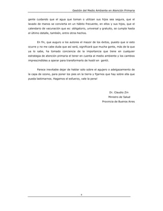 Gestión del Medio Ambiente en Atención Primaria


gente cuidando que el agua que toman o utilizan sus hijos sea segura, que el
lavado de manos se convierta en un hábito frecuente, en ellos y sus hijos, que el
calendario de vacunación que es: obligatorio, universal y gratuito, se cumpla hasta
el último detalle, también, entre otros hechos.


       En fin, que auguro a los autores el mayor de los éxitos, puesto que si esto
ocurre y no me cabe duda que así será, significará que mucha gente, más de la que
ya lo sabe, ha tomado conciencia de la importancia que tiene en cualquier
estrategia de atención primaria el tener en cuenta al medio ambiente y los cambios
imprescindibles a operar para transformarlo de hostil en gentil.


       Parece inevitable dejar de hablar solo sobre el agujero o adelgazamiento de
la capa de ozono, para poner los pies en la tierra y fijarnos que hay sobre ella que
pueda lastimarnos. Hagamos el esfuerzo, vale la pena!




                                                                   Dr. Claudio Zin
                                                               Ministro de Salud
                                                          Provincia de Buenos Aires




                                          4
 
