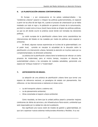 Gestión del Medio Ambiente en Atención Primaria


6.       LA PLANIFICACIÓN URBANA CONTEMPORÁNEA


         En Europa – y por consecuencia en los países subdesarrollados – los
“problemas urbanos” pasaron a integrar las políticas gubernamentales, en especial
a partir de los años 60 del Siglo XX, cuando el proceso de urbanización ya se había
instalado con todo el vigor y la población en general a través de la comunicación,
percibió la ciudad como el locus (local) hacia donde se dirigían las políticas públicas,
ya que es ahí donde ocurre la práctica social donde son tomadas las decisiones
políticas.
          La visión europea de la planificación urbana tiene como característica las
intervenciones del Estado en las ciudades por medio de políticas socio espacial y
ambiental.
          En Brasil, algunas nuevas experiencias en la área de la gobernabilidad y en
el poder local,       consiste en rescatar la actualidad de la discusión sobre la
planificación y la intervención urbana, llamando la atención en muchos casos por su
complementariedad y la dimensión ambiental.
          La práctica de la planificación urbana tiene la tendencia de reforzar un cierto
proyecto de modernidad, pero al mismo tiempo, incorpora el discurso de
sustentabilidad urbana y los conceptos de ciudades saludables; generando una
especie de “enfoque moderno” o “modernidad”.




7.        ANTECEDENTES EN BRASIL


          La adopción de una práctica de planificación urbana tiene que tornar una
especie de referencia nacional, un paradigma de estado con planeamiento. Eso
reflexiona en las intervenciones a realizarse en áreas como:


     •    La del transporte urbano y sistema vial;
     •    La de planeamiento ambiental;
     •    Otras conectadas al espacio urbano-ambiental.


          Como resultado, se tiene que la unidad política pasará a presentar mejores
condiciones de oferta de servicios y de infraestructura físico-social y ambiental que
será responsable por la calidad de vida de la población.
          Eso significará una nueva visión de modelo de gestión y gobernabilidad, en
que van a aparecer nuevos sistemas institucionales eficientes y flexibles. A su vez



                                            40
 