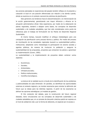 Gestión del Medio Ambiente en Atención Primaria


las acciones planeadas en experiencias del pasado tendrán reflejos en el presente y
colocarán el local en una posición diferenciada con relación a los demás cuando,
dónde se examina en el contexto nacional de prácticas de planificación.
       Esto generará una tendencia hacia la descentralización y la interiorización de
la acción gubernamental, garantizando una mayor eficiencia y eficacia en la
actuación administrativa oficial. Esta experiencia, por medio de la elaboración de
planes regionales, tenderá a adoptar como bases, los conceptos de desarrollo
sustentable y de ciudades saludables, que han sido considerados como punto de
referencia para el trabajo de formulación de los Planes de Desarrollo Regional
Sustentable.
       Al mismo tiempo, buscará modificar el enfoque metodológico para una
concepción de planificación como proceso técnico y político. Por medio del proceso
de movilización de las sociedades regionales buscará su sustentabilidad político-
institucional, adoptando como metodología la participación de actores sociales y
agentes     públicos,   de   manera   de   involucrar   la   población   y   asegurar   la
sustentabilidad de las propuestas, proyectos que componen los planes y garantizar
su implementación (Coven, 1995).
La sustentabilidad y la implementación de proyectos deben contener varios
aspectos:


   •   Económicos;
   •   Sociales;
   •   Ambientales;
   •   Infraestructurales;
   •   Político-institucionales;
   •   Científico-tecnológicos.


       La lectura de la realidad ocurre a través de la identificación de los problemas
y potencialidades de cada dimensión. En paralelo, se identifican las oportunidades
externas al contexto regional y se montan escenarios para orientar la definición del
futuro que se desea para las distintas regiones. A partir de los escenarios se
definen las opciones estratégicas y el modelo de gestión.
       El hilo conductor del debate, para la construcción del futuro regional
deseado, tiene vinculaciones con los conceptos de desarrollo sustentable y de
ciudades saludables que, en un proceso de discusión colectiva podrá ser expreso en
el nivel de calidad de vida y por la forma de obtenerla, en especial por el acceso a




                                           41
 