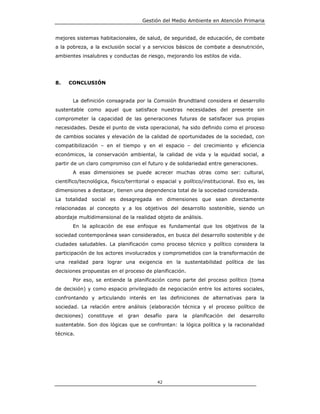 Gestión del Medio Ambiente en Atención Primaria


mejores sistemas habitacionales, de salud, de seguridad, de educación, de combate
a la pobreza, a la exclusión social y a servicios básicos de combate a desnutrición,
ambientes insalubres y conductas de riesgo, mejorando los estilos de vida.




8.   CONCLUSIÓN


       La definición consagrada por la Comisión Brundtland considera el desarrollo
sustentable como aquel que satisface nuestras necesidades del presente sin
comprometer la capacidad de las generaciones futuras de satisfacer sus propias
necesidades. Desde el punto de vista operacional, ha sido definido como el proceso
de cambios sociales y elevación de la calidad de oportunidades de la sociedad, con
compatibilización – en el tiempo y en el espacio – del crecimiento y eficiencia
económicos, la conservación ambiental, la calidad de vida y la equidad social, a
partir de un claro compromiso con el futuro y de solidariedad entre generaciones.
       A esas dimensiones se puede acrecer muchas otras como ser: cultural,
científico/tecnológica, físico/territorial o espacial y político/institucional. Eso es, las
dimensiones a destacar, tienen una dependencia total de la sociedad considerada.
La totalidad social es desagregada en dimensiones que sean directamente
relacionadas al concepto y a los objetivos del desarrollo sostenible, siendo un
abordaje multidimensional de la realidad objeto de análisis.
       En la aplicación de ese enfoque es fundamental que los objetivos de la
sociedad contemporánea sean considerados, en busca del desarrollo sostenible y de
ciudades saludables. La planificación como proceso técnico y político considera la
participación de los actores involucrados y comprometidos con la transformación de
una realidad para lograr una exigencia en la sustentabilidad política de las
decisiones propuestas en el proceso de planificación.
       Por eso, se entiende la planificación como parte del proceso político (toma
de decisión) y como espacio privilegiado de negociación entre los actores sociales,
confrontando y articulando interés en las definiciones de alternativas para la
sociedad. La relación entre análisis (elaboración técnica y el proceso político de
decisiones)   constituye   el   gran   desafío   para   la   planificación   del   desarrollo
sustentable. Son dos lógicas que se confrontan: la lógica política y la racionalidad
técnica.




                                            42
 
