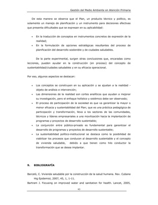 Gestión del Medio Ambiente en Atención Primaria


     De esta manera se observa que el Plan, un producto técnico y político, es
solamente un manejo de planificación y un instrumento para decisiones efectivas
que presenta dificultades que se expresan en su aplicabilidad:


     •    En la traducción de conceptos en instrumentos concretos de expresión de la
          realidad;
     •    En la formulación de opciones estratégicas resultantes del proceso de
          planificación del desarrollo sostenible y de ciudades saludables.


          De la parte experimental, surgen otras conclusiones que, encaradas como
lecciones, pueden ayudar en la construcción (en proceso) del concepto de
sustentabilidad/ciudades saludables y en su eficacia operacional.


Por eso, algunos aspectos se destacan:


     •    Los conceptos se construyen en su aplicación y se ajustan a la realidad -
          objeto de análisis e intervención;
     •    Las dimensiones de la realidad son cortes analíticos que ayudan a mejorar
          su investigación, pero el enfoque holístico y sistémico debe ser observado;
     •    El proceso de participación de la sociedad es que va garantizar la mayor o
          menor eficacia y sustentabilidad del Plan; que es una práctica pedagógica de
          participación y transformación, lleva a los sectores de las comunidades,
          técnicos y líderes empresariales a una movilización hacia la implantación de
          programas y proyectos de desarrollo sustentable;
     •    La conjunción entre público-privado es fundamental para garantizar el
          desarrollo de programas y proyectos de desarrollo sustentable;
     •    La sustentabilidad político-institucional se destaca como la posibilidad de
          viabilizar los procesos que conducen al desarrollo sustentable y el concepto
          de vivienda saludable,      debido a que tienen como hilo conductor la
          transformación que se desea implantar.




9.       BIBLIOGRAFÍA


Barceló, C. Vivienda saludable por la construcción de la salud humana. Rev. Cubana
         Hig Epidemiol, 2007, 45, 1, 1-11.
Bartram J. Focusing on improved water and sanitation for health. Lancet, 2005,

                                               43
 