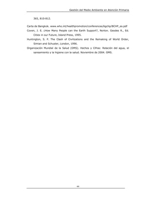 Gestión del Medio Ambiente en Atención Primaria


    365, 810-812.


Carta de Bangkok. www.who.int/healthpromotion/conferences/6gchp/BCHP_es.pdf
Coven, J. E. ¿How Many People can the Earth Support?, Norton. Geodes R., Ed.
    Cities in our Future, Island Press, 1995.
Huntington, S. P. The Clash of Civilizations and the Remaking of World Order,
    Simian and Schuster, London, 1996.
Organización Mundial de la Salud (OMS). Hechos y Cifras: Relación del agua, el
    saneamiento y la higiene con la salud. Noviembre de 2004. OMS.




                                        44
 