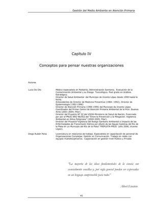 Gestión del Medio Ambiente en Atención Primaria




                                  Capítulo IV


          Conceptos para pensar nuestras organizaciones



Autores


Lucio De Oto       Médico especialista en Pediatría; Administración Sanitaria; Evaluación de la
                   Contaminación Ambiental y su Riesgo Toxicológico. Post grado en Análisis
                   Estratégico.
                   Director de Salud Ambiental del Municipio de Vicente López desde 1999 hasta la
                   fecha.
                   Antecedentes de Director de Medicina Preventiva (1984- 1992); Director de
                   Epidemiología (1992-1996)
                   Director de Atención Primaria (1996-1999) del Municipio de Vicente López.
                   Coordinador del Primer Centro de Atención Primaria Ambiental de la Prov. Buenos
                   Aires (2001-2004; Pilar).
                   Director del Proyecto Nº 52 del VIGIA-Ministerio de Salud de Nación, financiado
                   por por el PNUD ARG 98/003 del “Entre la Prevención y la Mitigación. Vigilancia
                   Ambiental en Sitios Peligrosos” (2004-2005, Pilar).
                   Director del Proyecto“Vigilancia del Riesgo Sanitario Ambiental e Impacto de las
                   Enfermedades de Transmisión Hídrica por efecto de las Aguas Costeras del Río de
                   la Plata en un Municipio del Río de la Plata” FREPLATA-PNUD (año 2006, Vicente
                   López).

Diego Rubén Pena   Licenciatura en relaciones de trabajo. Especialista en capacitación de personal de
                   Organizaciones Complejas. Gestión en Comunicación. Trabajo en redes con
                   equipos multidisciplinarios. Capacitación en gestión nivel Publico y Privado




                               “La mayoría de las ideas fundamentales de la ciencia son
                               esencialmente sencillas y, por regla general pueden ser expresadas
                               en un lenguaje comprensible para todos”


                                                                                   Albert Einstein

                                           45
 