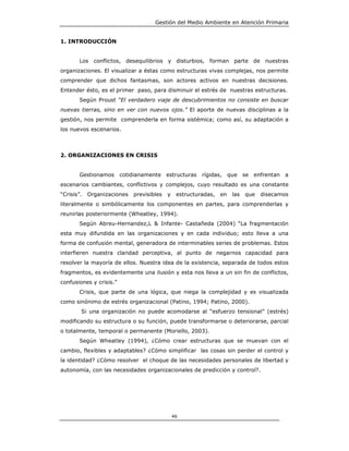 Gestión del Medio Ambiente en Atención Primaria


1. INTRODUCCIÓN


        Los conflictos, desequilibrios y disturbios, forman parte de nuestras
organizaciones. El visualizar a éstas como estructuras vivas complejas, nos permite
comprender que dichos fantasmas, son actores activos en nuestras decisiones.
Entender ésto, es el primer paso, para disminuir el estrés de nuestras estructuras.
        Según Proust “El verdadero viaje de descubrimientos no consiste en buscar
nuevas tierras, sino en ver con nuevos ojos.” El aporte de nuevas disciplinas a la
gestión, nos permite comprenderla en forma sistémica; como así, su adaptación a
los nuevos escenarios.



2. ORGANIZACIONES EN CRISIS


        Gestionamos      cotidianamente estructuras      rígidas, que se enfrentan a
escenarios cambiantes, conflictivos y complejos, cuyo resultado es una constante
“Crisis”.   Organizaciones   previsibles   y    estructuradas,   en   las   que   disecamos
literalmente o simbólicamente los componentes en partes, para comprenderlas y
reunirlas posteriormente (Wheatley, 1994).
        Según Abreu-Hernandez,L & Infante- Castañeda (2004) “La fragmentación
esta muy difundida en las organizaciones y en cada individuo; esto lleva a una
forma de confusión mental, generadora de interminables series de problemas. Estos
interfieren nuestra claridad perceptiva, al punto de negarnos capacidad para
resolver la mayoría de ellos. Nuestra idea de la existencia, separada de todos estos
fragmentos, es evidentemente una ilusión y esta nos lleva a un sin fin de conflictos,
confusiones y crisis.”
        Crisis, que parte de una lógica, que niega la complejidad y es visualizada
como sinónimo de estrés organizacional (Patino, 1994; Patino, 2000).
        Si una organización no puede acomodarse al “esfuerzo tensional” (estrés)
modificando su estructura o su función, puede transformarse o deteriorarse, parcial
o totalmente, temporal o permanente (Moriello, 2003).
        Según Wheatley (1994), ¿Cómo crear estructuras que se muevan con el
cambio, flexibles y adaptables? ¿Cómo simplificar las cosas sin perder el control y
la identidad? ¿Cómo resolver el choque de las necesidades personales de libertad y
autonomía, con las necesidades organizacionales de predicción y control?.




                                               46
 