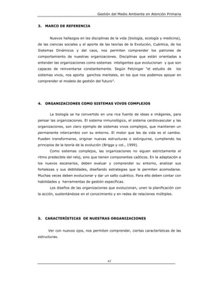 Gestión del Medio Ambiente en Atención Primaria


3.   MARCO DE REFERENCIA


       Nuevos hallazgos en las disciplinas de la vida (biología, ecología y medicina),
de las ciencias sociales y el aporte de las teorías de la Evolución, Cuántica, de los
Sistemas Dinámicos y del caos, nos permiten comprender los patrones de
comportamiento de nuestras organizaciones. Disciplinas que están orientadas a
entender las organizaciones como sistemas inteligentes que evolucionan y que son
capaces de reinventarse constantemente. Según Petzinger “el estudio de             los
sistemas vivos, nos aporta ganchos mentales, en los que nos podemos apoyar en
comprender el modelo de gestión del futuro”.




4.   ORGANIZACIONES COMO SISTEMAS VIVOS COMPLEJOS


       La biología se ha convertido en una rica fuente de ideas e imágenes, para
pensar las organizaciones. El sistema inmunológico, el sistema cardiovascular y las
organizaciones, son claro ejemplo de sistemas vivos complejos, que mantienen un
permanente intercambio con su entorno. El motor que les da vida es el cambio.
Pueden transformarse, originar nuevas estructuras o extinguirse, cumpliendo los
principios de la teoría de la evolución (Briggs y col., 1999).
       Como sistemas complejos, las organizaciones no siguen estrictamente el
ritmo predecible del reloj, sino que tienen componentes caóticos. En la adaptación a
los nuevos escenarios, deben evaluar y comprender su entorno, analizar sus
fortalezas y sus debilidades, diseñando estrategias que le permiten acomodarse.
Muchas veces deben evolucionar y dar un salto cuántico. Para ello deben contar con
habilidades y herramientas de gestión específicas.
       Los diseños de las organizaciones que evolucionan, unen la planificación con
la acción, sustentándose en el conocimiento y en redes de relaciones múltiples.




5.   CARACTERÍSTICAS DE NUESTRAS ORGANIZACIONES


      Ver con nuevos ojos, nos permiten comprender, ciertas características de las
estructuras.




                                           47
 