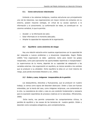 Gestión del Medio Ambiente en Atención Primaria


        5.1.   Como estructuras relacionales


        Imitando a los sistemas biológicos, nuestras estructuras son principalmente
una red de relaciones. Las organizaciones con mayor número de contactos con su
entorno, poseen mayores ventajas, en virtud de su acceso oportuno a la
información y al conocimiento. La conformación de redes, se constituyen en      su
columna vertebral, lo que le permite:


   •    Acceder a la información de valor;
   •    Estar informado en el momento adecuado;
   •    Ampliar la capacidad de respuesta de la organización.



        5.2    Equilibrio como sinónimo de riesgo


        Hay una relación estrecha entre nuestras organizaciones con la capacidad de
dar respuesta a nuevos problemas y a situaciones inesperadas. Según Mobbs
(2004) “Una organización se debe         gestionar, tanto para resistir los golpes
inesperados, como para aprovechar las oportunidades repentinas e insospechadas”.
La supervivencia de la misma, depende de su capacidad de adaptación a las
variables externas. Una organización en equilibrio, es menos sensible a los cambios
que se producen a su alrededor. Dicho equilibrio la sitúa en un nivel máximo de
riesgo, pues pierde diversidad (Packard y col., 2002).


        5.3 Orden y caos, imágenes inseparables de la gestión


        Los desequilibrios, disturbios y fluctuaciones, que se producen en nuestro
trabajo, lo vemos como signos del desorden destructor. Orden y Caos son fuerzas
entendidas, por la teoría del caos, como imágenes recíprocas, una conteniendo en
la otra. La coexistencia de orden y caos es una condición fundamental y necesaria
para la expresión espontánea de procesos creativos en la naturaleza. (Miramontes,
2000)
        Dicha teoría, nos permite comprender los comportamientos cíclicos, la
perdida de equilibrio y las causas de las tensiones de    nuestra gestión. Orden y
desorden como conceptos antagónicos, pero complementarios.




                                         48
 