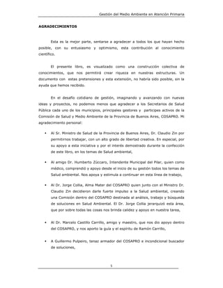 Gestión del Medio Ambiente en Atención Primaria


AGRADECIMIENTOS



        Esta es la mejor parte, sentarse a agradecer a todos los que hayan hecho
posible, con su entusiasmo y optimismo, esta contribución al conocimiento
científico.


        El presente libro, es visualizado como una construcción colectiva de
conocimientos, que nos permitirá crear riqueza en nuestras estructuras. Un
documento con estas pretensiones y esta extensión, no habría sido posible, sin la
ayuda que hemos recibido.


        En el desafío cotidiano de gestión, imaginando y avanzando con nuevas
ideas y proyectos, no podemos menos que agradecer a los Secretarios de Salud
Pública cada uno de los municipios, principales gestores y participes activos de la
Comisión de Salud y Medio Ambiente de la Provincia de Buenos Aires, COSAPRO. Mi
agradecimiento personal:


        Al Sr. Ministro de Salud de la Provincia de Buenos Aires, Dr. Claudio Zin por
        permitirnos trabajar, con un alto grado de libertad creativa. En especial, por
        su apoyo a esta iniciativa y por el interés demostrado durante la confección
        de este libro, en los temas de Salud ambiental,


        Al amigo Dr. Humberto Zúccaro, Intendente Municipal del Pilar, quien como
        médico, comprendió y apoyo desde el inicio de su gestión todos los temas de
        Salud ambiental. Nos apoya y estimula a continuar en esta línea de trabajo,


        Al Dr. Jorge Collia, Alma Mater del COSAPRO quien junto con el Ministro Dr.
        Claudio Zin decidieron darle fuerte impulso a la Salud ambiental, creando
        una Comisión dentro del COSAPRO destinada al análisis, trabajo y búsqueda
        de soluciones en Salud Ambiental. El Dr. Jorge Collia jerarquizó esta área,
        que por sobre todas las cosas nos brinda calidez y apoyo en nuestra tarea,


        Al Dr. Marcelo Castillo Carrillo, amigo y maestro, que nos dio apoyo dentro
        del COSAPRO, y nos aporto la guía y el espíritu de Ramón Carrillo,


        A Guillermo Pulpeiro, tenaz armador del COSAPRO e incondicional buscador
        de soluciones,




                                          5
 